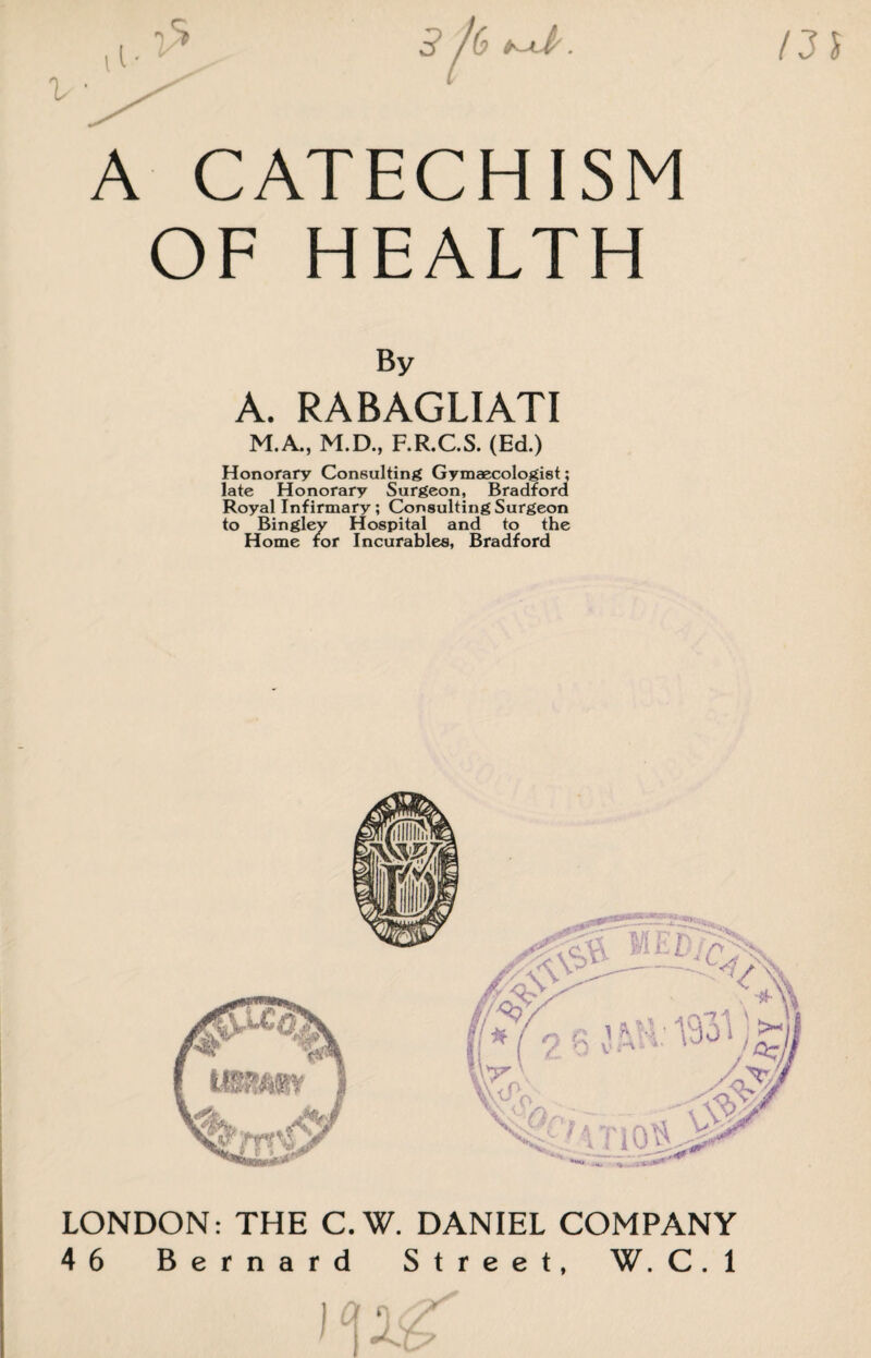 3/6 A CATECHISM OF HEALTH I3i By A. RABAGLIATI M.A., M.D., F.R.C.S. (Ed.) Honorary Consulting Gymaecologist; late Honorary Surgeon, Bradford Royal Infirmary; Consulting Surgeon to Bingley Hospital and to the Home for Incurables, Bradford LONDON: THE C.W. DANIEL COMPANY