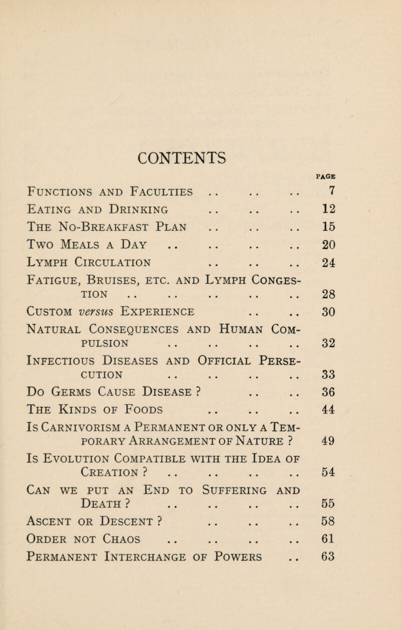 CONTENTS page Functions and Faculties .. .. .. 7 Eating and Drinking .. .. .. 12 The No-Breakfast Plan .. .. .. 15 Two Meals a Day .. .. .. .. 20 Lymph Circulation .. .. .. 24 Fatigue, Bruises, etc. and Lymph Conges¬ tion .. .. .. .. .. 28 Custom versus Experience .. .. 30 Natural Consequences and Human Com¬ pulsion .. .. .. .. 32 Infectious Diseases and Official Perse¬ cution .. .. .. .. 33 Do Germs Cause Disease ? .. 36 The Kinds of Foods .. .. .. 44 Is Carnivorism a Permanent or only a Tem¬ porary Arrangement of Nature ? 49 Is Evolution Compatible with the Idea of Creation ? .. .. .. .. 54 Can we put an End to Suffering and Death ? .. .. .. .. 55 Ascent or Descent ? .. .. .. 58 Order not Chaos .. .. .. .. 61 Permanent Interchange of Powers .. 63