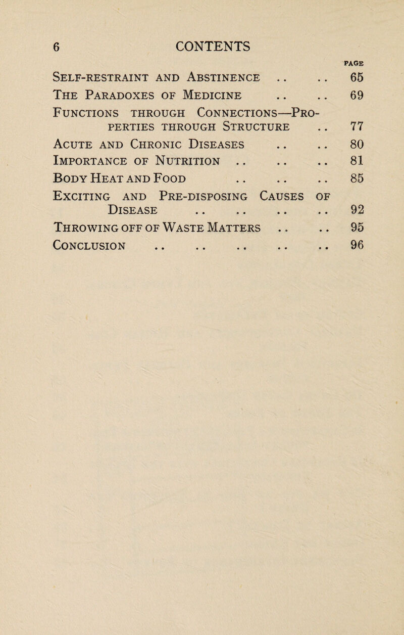 page Self-restraint and Abstinence .. .. 65 The Paradoxes of Medicine .. .. 69 Functions through Connections—Pro¬ perties through Structure .. 77 Acute and Chronic Diseases .. .. 80 Importance of Nutrition .. .. .. 81 Body Heat and Food .. .. .. 85 Exciting and Pre-disposing Causes of Disease .. .. .. .. 92 Throwing off of Waste Matters .. .. 95 Conclusion .. .. .. .. .. 96