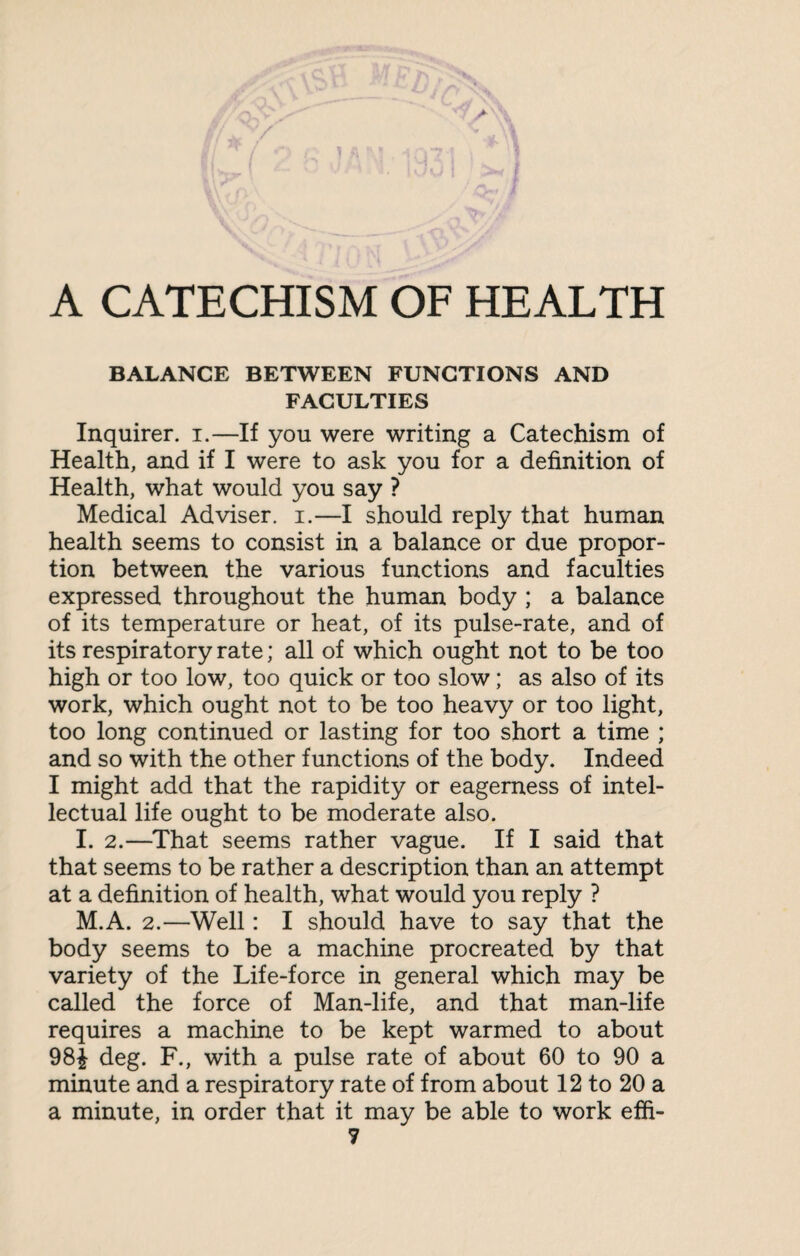 A CATECHISM OF HEALTH BALANCE BETWEEN FUNCTIONS AND FACULTIES Inquirer, i.—If you were writing a Catechism of Health, and if I were to ask you for a definition of Health, what would you say ? Medical Adviser, i.—I should reply that human health seems to consist in a balance or due propor¬ tion between the various functions and faculties expressed throughout the human body ; a balance of its temperature or heat, of its pulse-rate, and of its respiratory rate; all of which ought not to be too high or too low, too quick or too slow; as also of its work, which ought not to be too heavy or too light, too long continued or lasting for too short a time ; and so with the other functions of the body. Indeed I might add that the rapidity or eagerness of intel¬ lectual life ought to be moderate also. I. 2.—That seems rather vague. If I said that that seems to be rather a description than an attempt at a definition of health, what would you reply ? M.A. 2.—Well: I should have to say that the body seems to be a machine procreated by that variety of the Life-force in general which may be called the force of Man-life, and that man-life requires a machine to be kept warmed to about 98£ deg. F., with a pulse rate of about 60 to 90 a minute and a respiratory rate of from about 12 to 20 a a minute, in order that it may be able to work effi-