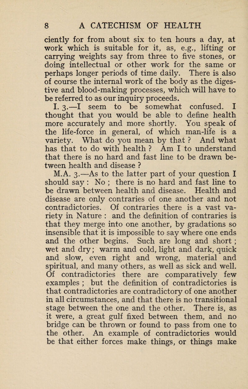 ciently for from about six to ten hours a day, at work which is suitable for it, as, e.g., lifting or carrying weights say from three to five stones, or doing intellectual or other work for the same or perhaps longer periods of time daily. There is also of course the internal work of the body as the diges¬ tive and blood-making processes, which will have to be referred to as our inquiry proceeds. I. 3.—I seem to be somewhat confused. I thought that you would be able to define health more accurately and more shortly. You speak of the life-force in general, of which man-life is a variety. What do you mean by that ? And what has that to do with health ? Am I to understand that there is no hard and fast line to be drawn be¬ tween health and disease ? M.A. 3.—As to the latter part of your question I should say : No ; there is no hard and fast line to be drawn between health and disease. Health and disease are only contraries of one another and not contradictories. Of contraries there is a vast va¬ riety in Nature : and the definition of contraries is that they merge into one another, by gradations so insensible that it is impossible to say where one ends and the other begins. Such are long and short; wet and dry; warm and cold, light and dark, quick and slow, even right and wrong, material and spiritual, and many others, as well as sick and well. Of contradictories there are comparatively few examples ; but the definition of contradictories is that contradictories are contradictory of one another in all circumstances, and that there is no transitional stage between the one and the other. There is, as it were, a great gulf fixed between them, and no bridge can be thrown or found to pass from one to the other. An example of contradictories would be that either forces make things, or things make