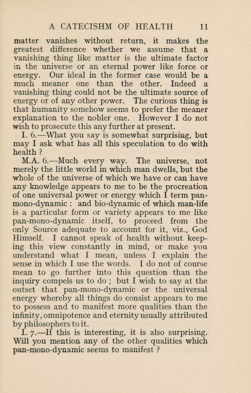 matter vanishes without return, it makes the greatest difference whether we assume that a vanishing thing like matter is the ultimate factor in the universe or an eternal power like force or energy. Our ideal in the former case would be a much meaner one than the other. Indeed a vanishing thing could not be the ultimate source of energy or of any other power. The curious thing is that humanity somehow seems to prefer the meaner explanation to the nobler one. However I do not wish to prosecute this any further at present. I. 6.—What you say is somewhat surprising, but may I ask what has all this speculation to do with health ? M.A. 6.—Much every way. The universe, not merely the little world in which man dwells, but the whole of the universe of which we have or can have any knowledge appears to me to be the procreation of one universal power or energy which I term pan¬ mono-dynamic : and bio-dynamic of which man-life is a particular form or variety appears to me like pan-mono-dynamic itself, to proceed from the only Source adequate to account for it, viz., God Himself. I cannot speak of health without keep¬ ing this view constantly in mind, or make you understand what I mean, unless I explain the sense in which I use the words. I do not of course mean to go further into this question than the inquiry compels us to do ; but I wish to say at the outset that pan-mono-dynamic or the universal energy whereby all things do consist appears to me to possess and to manifest more qualities than the infinity, omnipotence and eternity usually attributed by philosophers to it. I. 7.—If this is interesting, it is also surprising. Will you mention any of the other qualities which pan-mono-dynamic seems to manifest ?