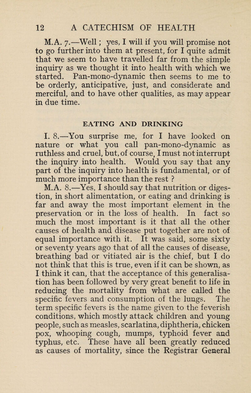 M.A. 7.—Well; yes, I will if you will promise not to go further into them at present, for I quite admit that we seem to have travelled far from the simple inquiry as we thought it into health with which we started. Pan-mono-dynamic then seems to me to be orderly, anticipative, just, and considerate and merciful, and to have other qualities, as may appear in due time. EATING AND DRINKING I. 8.—You surprise me, for I have looked on nature or what you call pan-mono-dynamic as ruthless and cruel, but, of course, I must not interrupt the inquiry into health. Would you say that any part of the inquiry into health is fundamental, or of much more importance than the rest ? M.A. 8.—Yes, I should say that nutrition or diges¬ tion, in short alimentation, or eating and drinking is far and away the most important element in the preservation or in the loss of health. In fact so much the most important is it that all the other causes of health and. disease put together are not of equal importance with it. It was said, some sixty or seventy years ago that of all the causes of disease, breathing bad or vitiated air is the chief, but I do not think that this is true, even if it can be shown, as I think it can, that the acceptance of this generalisa¬ tion has been followed by very great benefit to life in reducing the mortality from what are called the specific fevers and consumption of the luugs. The term specific fevers is the name given to the feverish conditions, which mostly attack children and young people, such as measles, scarlatina, diphtheria, chicken pox, whooping cough, mumps, typhoid fever and typhus, etc. These have all been greatly reduced as causes of mortality, since the Registrar General