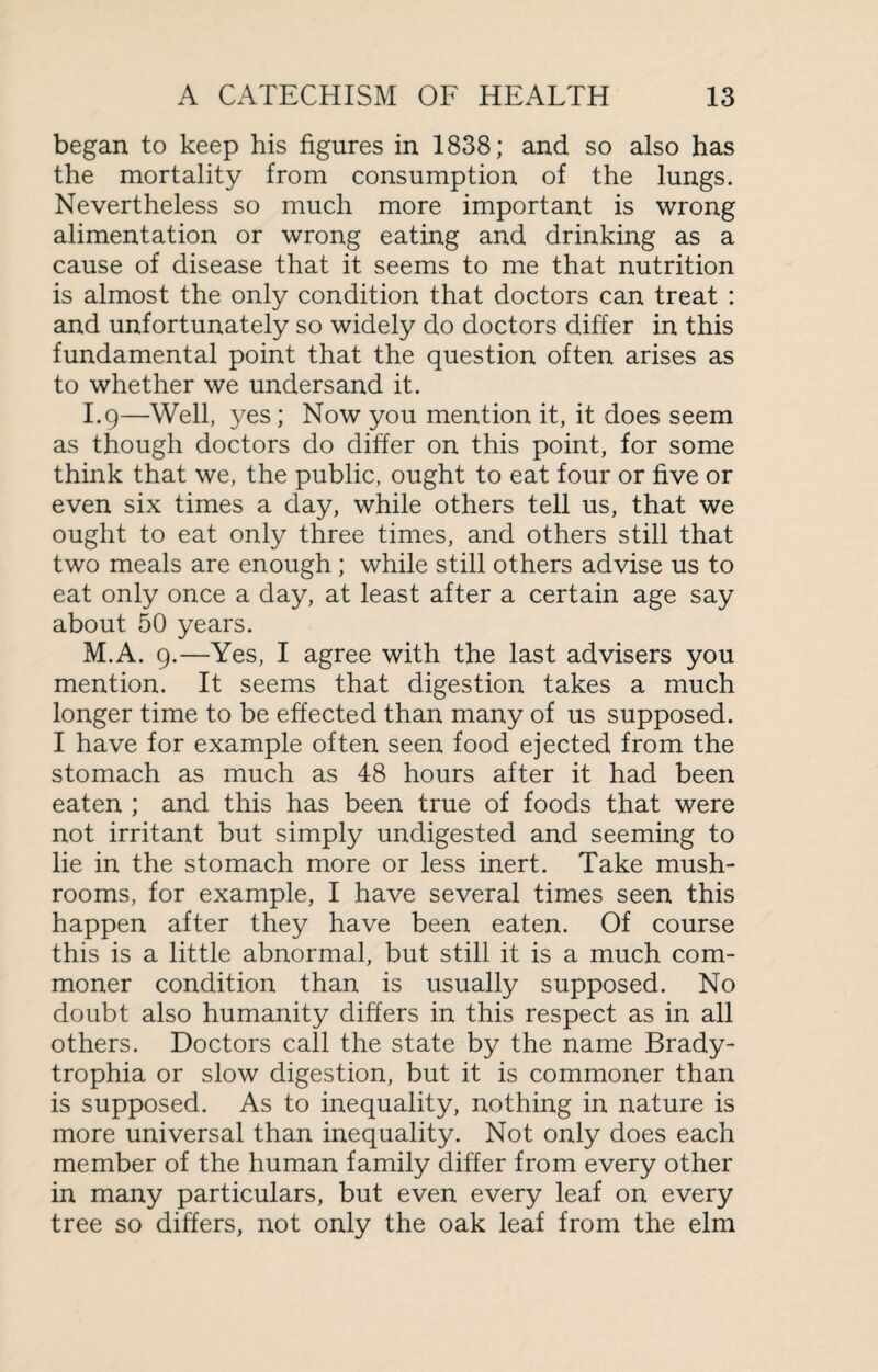 began to keep his figures in 1838; and so also has the mortality from consumption of the lungs. Nevertheless so much more important is wrong alimentation or wrong eating and drinking as a cause of disease that it seems to me that nutrition is almost the only condition that doctors can treat : and unfortunately so widely do doctors differ in this fundamental point that the question often arises as to whether we undersand it. I.9—Well, yes; Now you mention it, it does seem as though doctors do differ on this point, for some think that we, the public, ought to eat four or five or even six times a day, while others tell us, that we ought to eat only three times, and others still that two meals are enough ; while still others advise us to eat only once a day, at least after a certain age say about 50 years. M.A. 9.—Yes, I agree with the last advisers you mention. It seems that digestion takes a much longer time to be effected than many of us supposed. I have for example often seen food ejected from the stomach as much as 48 hours after it had been eaten ; and this has been true of foods that were not irritant but simply undigested and seeming to lie in the stomach more or less inert. Take mush¬ rooms, for example, I have several times seen this happen after they have been eaten. Of course this is a little abnormal, but still it is a much com¬ moner condition than is usually supposed. No doubt also humanity differs in this respect as in all others. Doctors call the state by the name Brady- trophia or slow digestion, but it is commoner than is supposed. As to inequality, nothing in nature is more universal than inequality. Not only does each member of the human family differ from every other in many particulars, but even every leaf on every tree so differs, not only the oak leaf from the elm