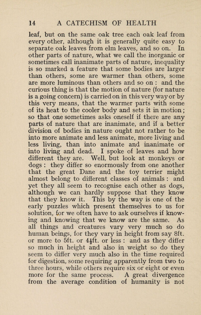 leaf, but on the same oak tree each oak leaf from every other, although it is generally quite easy to separate oak leaves from elm leaves, and so on. In other parts of nature, what we call the inorganic or sometimes call inanimate parts of nature, inequality is so marked a feature that some bodies are larger than others, some are warmer than others, some are more luminous than others and so on : and the curious thing is that the motion of nature (for nature is a going concern) is carried on in this very way or by this very means, that the warmer parts with some of its heat to the cooler body and sets it in motion; so that one sometimes asks oneself if there are any parts of nature that are inanimate, and if a better division of bodies in nature ought not rather to be into more animate and less animate, more living and less living, than into animate and inanimate or into living and dead. I spoke of leaves and how different they are. Well, but look at monkeys or dogs : they differ so enormously from one another that the great Dane and the toy terrier might almost belong to different classes of animals : and yet they all seem to recognise each other as dogs, although we can hardly suppose that they know that they know it. This by the way is one of the early puzzles which present themselves to us for solution, for we often have to ask ourselves if know¬ ing and knowing that we know are the same. As all things and creatures vary very much so do human beings, for they vary in height from say 8ft. or more to 5ft. or 4|ft. or less : and as they differ so much in height and also in weight so do they seem to differ very much also in the time required for digestion, some requiring apparently from two to three hours, while others require six or eight or even more for the same process. A great divergence from the average condition of humanity is not