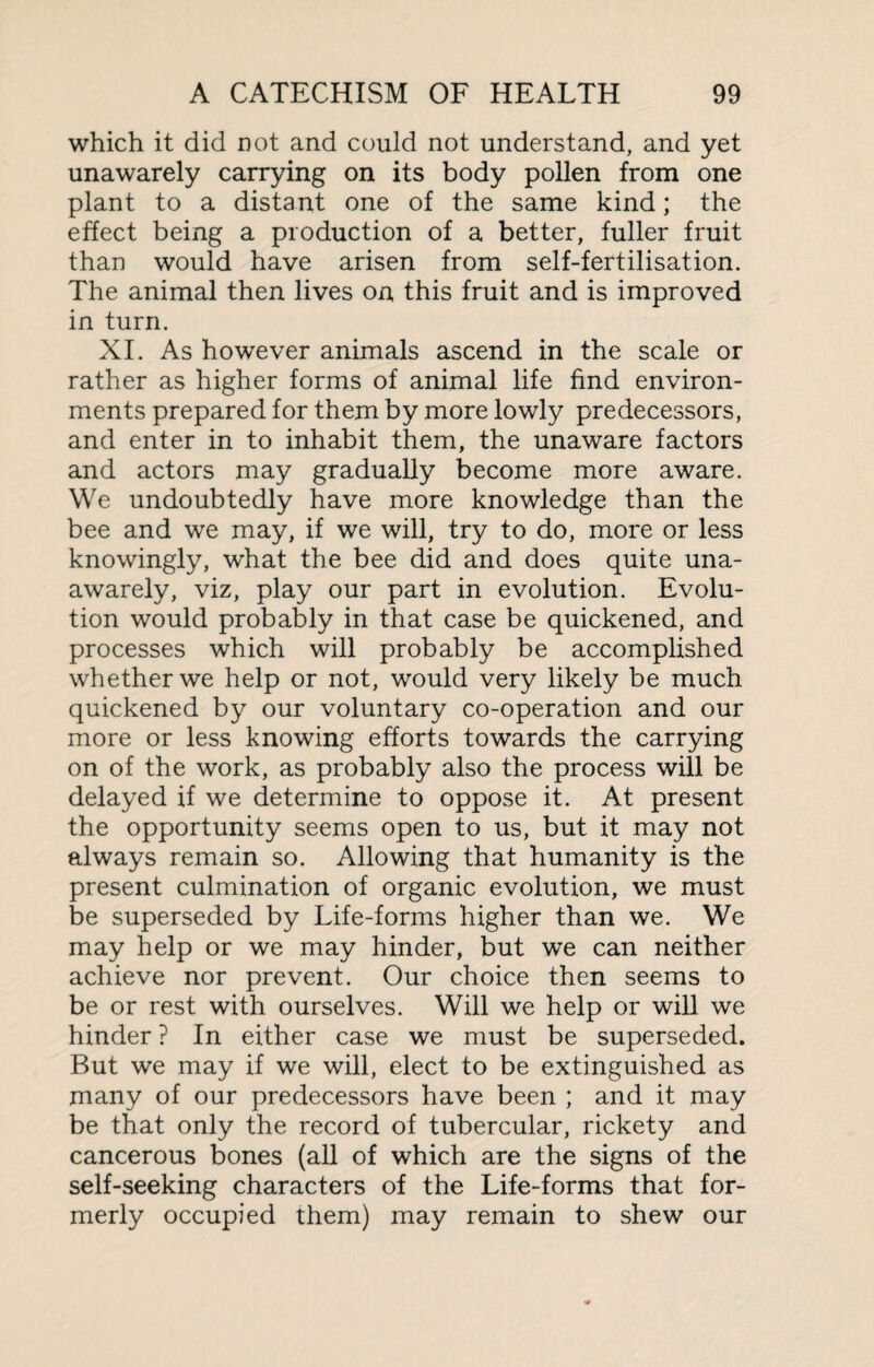 which it did not and could not understand, and yet unawarely carrying on its body pollen from one plant to a distant one of the same kind; the effect being a production of a better, fuller fruit than would have arisen from self-fertilisation. The animal then lives on this fruit and is improved in turn. XI. As however animals ascend in the scale or rather as higher forms of animal life find environ¬ ments prepared for them by more lowly predecessors, and enter in to inhabit them, the unaware factors and actors may gradually become more aware. We undoubtedly have more knowledge than the bee and we may, if we will, try to do, more or less knowingly, what the bee did and does quite una- awarely, viz, play our part in evolution. Evolu¬ tion would probably in that case be quickened, and processes which will probably be accomplished whether we help or not, would very likely be much quickened by our voluntary co-operation and our more or less knowing efforts towards the carrying on of the work, as probably also the process will be delayed if we determine to oppose it. At present the opportunity seems open to us, but it may not always remain so. Allowing that humanity is the present culmination of organic evolution, we must be superseded by Life-forms higher than we. We may help or we may hinder, but we can neither achieve nor prevent. Our choice then seems to be or rest with ourselves. Will we help or will we hinder ? In either case we must be superseded. But we may if we will, elect to be extinguished as many of our predecessors have been ; and it may be that only the record of tubercular, rickety and cancerous bones (all of which are the signs of the self-seeking characters of the Life-forms that for¬ merly occupied them) may remain to shew our