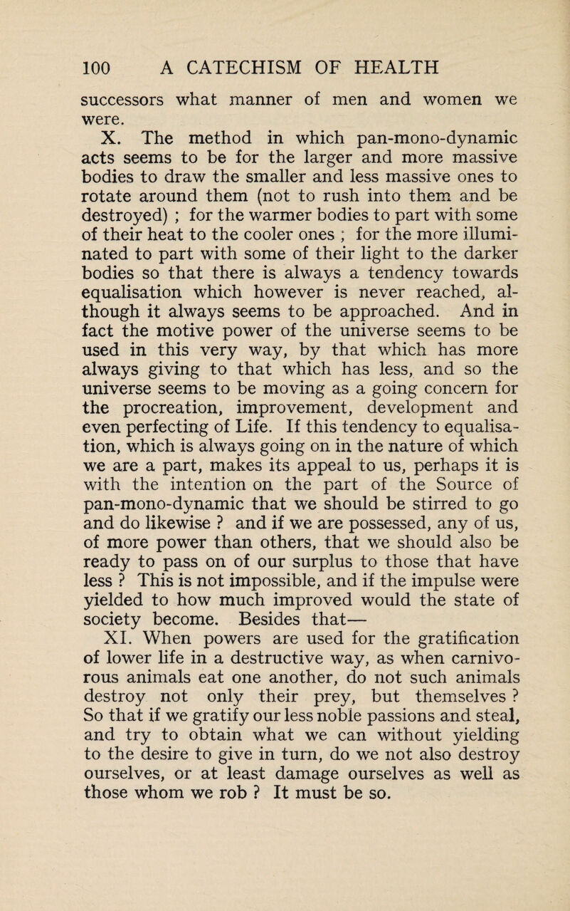 successors what manner of men and women we were. X. The method in which pan-mono-dynamic acts seems to be for the larger and more massive bodies to draw the smaller and less massive ones to rotate around them (not to rush into them and be destroyed) ; for the warmer bodies to part with some of their heat to the cooler ones ; for the more illumi¬ nated to part with some of their light to the darker bodies so that there is always a tendency towards equalisation which however is never reached, al¬ though it always seems to be approached. And in fact the motive power of the universe seems to be used in this very way, by that which has more always giving to that which has less, and so the universe seems to be moving as a going concern for the procreation, improvement, development and even perfecting of Life. If this tendency to equalisa¬ tion, which is always going on in the nature of which we are a part, makes its appeal to us, perhaps it is with the intention on the part of the Source of pan-mono-dynamic that we should be stirred to go and do likewise ? and if we are possessed, any of us, of more power than others, that we should also be ready to pass on of our surplus to those that have less ? This is not impossible, and if the impulse were yielded to how much improved would the state of society become. Besides that— XI. When powers are used for the gratification of lower life in a destructive way, as when carnivo¬ rous animals eat one another, do not such animals destroy not only their prey, but themselves ? So that if we gratify our less noble passions and steal, and try to obtain what we can without yielding to the desire to give in turn, do we not also destroy ourselves, or at least damage ourselves as well as those whom we rob ? It must be so.