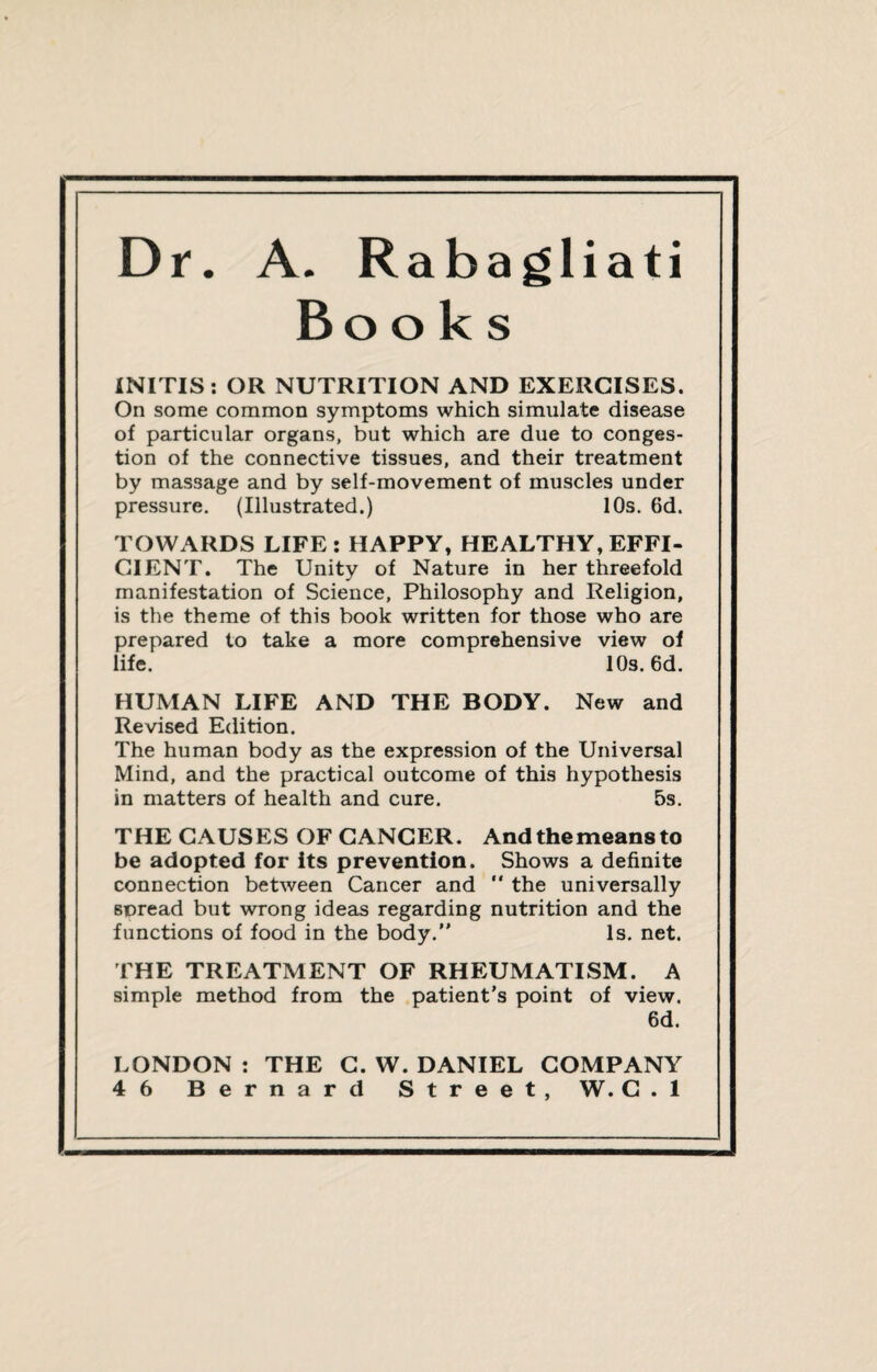 Dr. A. Rabagliati Books INITIS : OR NUTRITION AND EXERCISES. On some common symptoms which simulate disease of particular organs, but which are due to conges¬ tion of the connective tissues, and their treatment by massage and by self-movement of muscles under pressure. (Illustrated.) 10s. 6d. TOWARDS LIFE : HAPPY, HEALTHY, EFFI¬ CIENT. The Unity of Nature in her threefold manifestation of Science, Philosophy and Religion, is the theme of this book written for those who are prepared to take a more comprehensive view of life. 10s. 6d. HUMAN LIFE AND THE BODY. New and Revised Edition. The human body as the expression of the Universal Mind, and the practical outcome of this hypothesis in matters of health and cure. 5s. THE CAUSES OF CANCER. And the means to be adopted for its prevention. Shows a definite connection between Cancer and  the universally spread but wrong ideas regarding nutrition and the functions of food in the body.” Is. net. THE TREATMENT OF RHEUMATISM. A simple method from the patient’s point of view. 6d. LONDON : THE C. W. DANIEL COMPANY 46 Bernard Street, W. G . 1