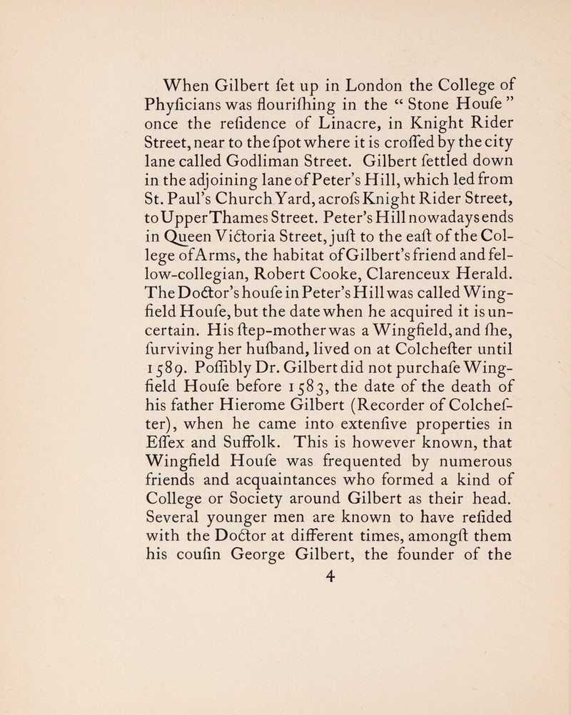 When Gilbert fet up in London the College of Phyficians was flourifhing in the Stone Houfe” once the refidence of Linacre, in Knight Rider Street, near to the fpot where it is crolfed by the city lane called Godliman Street. Gilbert fettled down in the adjoining lane of Peter’s Hill, which led from St. Paul’s Church Yard, acrofs Knight Rider Street, toUpperThames Street. Peter’s Hill nowadaysends in Q^een Vidloria Street, juft to the eaft of the Col¬ lege of Arms, the habitat of Gilbert’s friend and fel¬ low-collegian, Robert Cooke, Clarenceux Herald. The Dodtor’s houfe in Peter’s Hill was called Wing- field Houfe, but the date when he acquired it is un¬ certain. H is ftep-motherwas a Wingfield, and fhe, furviving her hulband, lived on at Colchefter until 1589. Poflibly Dr. Gilbert did not purchafe Wing¬ field Houfe before 1583, the date of the death of his father Hierome Gilbert (Recorder of Colchef¬ ter), when he came into extenfive properties in Effex and Suffolk. This is however known, that Wingfield Houfe was frequented by numerous friends and acquaintances who formed a kind of College or Society around Gilbert as their head. Several younger men are known to have refided with the Dodtor at different times, amongft them his coufin George Gilbert, the founder of the