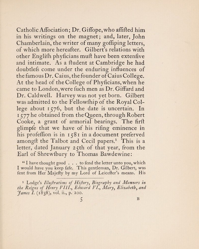 Catholic AfTociation; Dr. Giffope,who affifted him in his writings on the magnet; and, later, John Chamberlain, the writer of many goffiping letters, of which more hereafter. Gilbert’s relations with other Englifh phyficians muft have been extenfive and intimate. As a ftudent at Cambridge he had doubtlefs come under the enduring influences of the famous Dr. Caius, thefounder of Caius College. At the head of the College of Phyficians, when he came to London, were fuch men as Dr. Giffard and Dr. Caldwell. Harvey was not yet born. Gilbert was admitted to the Fellowfhip of the Royal Col¬ lege about 1576, but the date is uncertain. In 1577 he obtained from the Queen, through Robert Cooke, a grant of armorial bearings. The firft glimpfe that we have of his rifing eminence in his profeflion is in 1581 in a document preferved amongfi; the Talbot and Cecil papers.^ This is a letter, dated January 25th of that year, from the Earl of Shrewibury to Thomas Bawdewine: “ I have thought good ... to fend the letter unto you, w^hich I would have you keep fafe. This gentleman, Dr. Gilbert, was fent from Her Majefty by my Lord of Leicefter’s means. His 1 Lodge’s Illujirations of Hiftory^ Biography and Manners in the Reigns of Henry VIIL^ Edward VL^ Mary^ Elizabeth^ and fames I. (1838), vol. ii., p. 200.