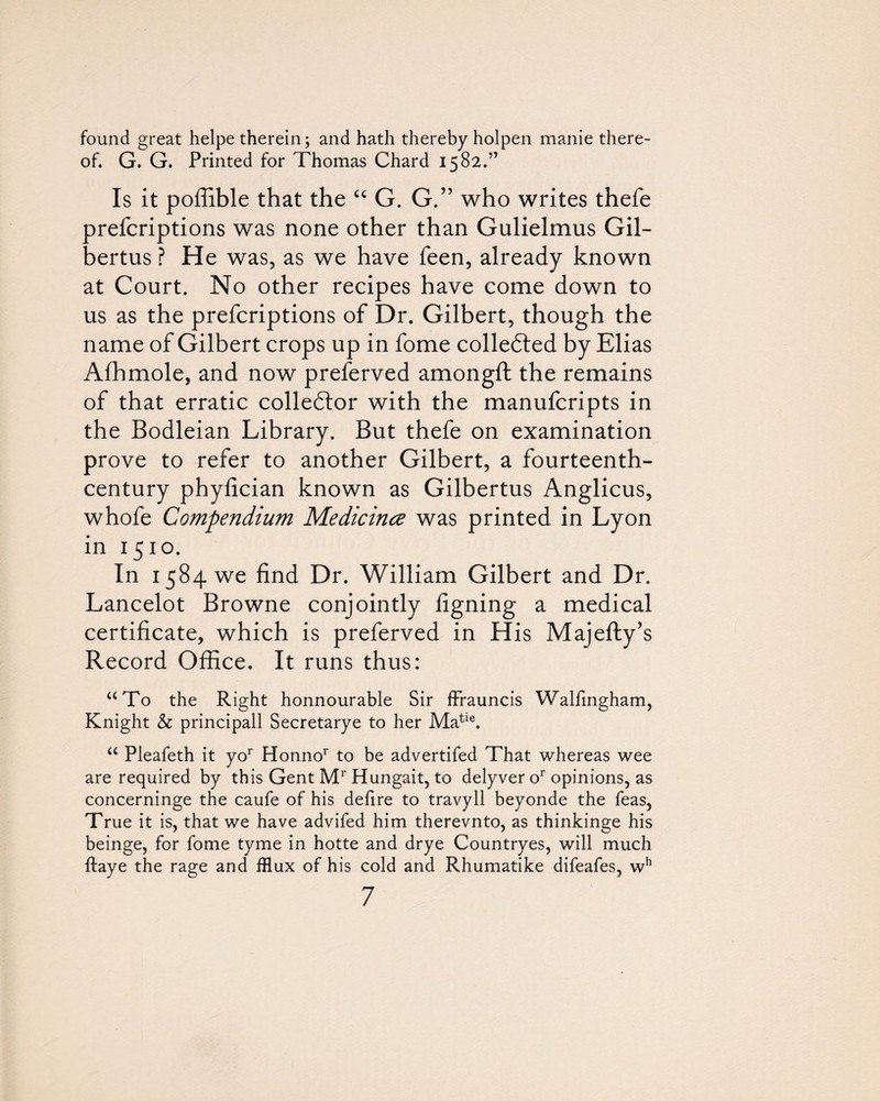 found great helpe therein; and hath thereby holpen manie there¬ of. G. G. Printed for Thomas Chard 1582.” Is it poffible that the G. G.” who writes thefe prefcriptions was none other than Gulielmus Gil- bertus ? He was, as we have feen, already known at Court. No other recipes have come down to us as the prefcriptions of Dr. Gilbert, though the name of Gilbert crops up in fome colledled by Elias Afhmole, and now preferved amongft the remains of that erratic colledlor with the manufcripts in the Bodleian Library. But thefe on examination prove to refer to another Gilbert, a fourteenth- century phyfician known as Gilbertus Anglicus, whofe Compendium Medicince was printed in Lyon in 1510. In 1584 we find Dr. William Gilbert and Dr. Lancelot Browne conjointly figning a medical certificate, which is preferved in His Majefty’s Record Office. It runs thus: ‘^To the Right honnourable Sir fFrauncis Walfmgham, Knight & principall Secretarye to her Ma^^®. ‘‘ Pleafeth it yo*' Honno’' to be advertifed That whereas wee are required by this Gent M* Hungait, to delyver o^ opinions, as concerninge the caufe of his defire to travyll beyonde the feas, True it is, that we have advifed him therevnto, as thinkinge his beinge, for fome tyme in hotte and drye Countryes, will much ftaye the rage and fflux of his cold and Rhumatike difeafes, w*’