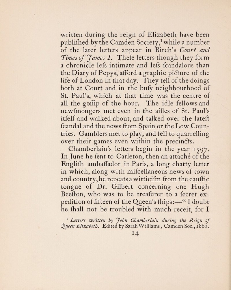 written during the reign of Elizabeth have been publifhed by the Camden Society,^ while a number of the later letters appear in Birch’s Court and Times of fames /. Thefe letters though they form a chronicle lefs intimate and lefs fcandalous than the Diary of Pepys, afford a graphic pidture of the life of London in that day. They tell of the doings both at Court and in the bufy neighbourhood of St. Paul’s, which at that time was the centre of all the goffip of the hour. The idle fellows and newfmongers met even in the aides of St. Paul’s itfelf and walked about, and talked over the lateft fcandal and the news from Spain or the Low Coun¬ tries. Gamblers met to play, and fell to quarrelling over their games even within the precinfts. Chamberlain’s letters begin in the year 1597. In June he fent to Carleton, then an attache of the Englifli ambaflador in Paris, a long chatty letter in which, along with mifcellaneous news of town and country, he repeats a witticifm from the cauftic tongue of Dr. Gilbert concerning one Hugh Beefton, who was to be treafurer to a fecret ex¬ pedition of fifteen of the Queen’s fhips:—“ I doubt he fhall not be troubled with much receit, for I Letters written hy yohn Chamberlain during the Reign of ^een Elizabeth. Edited by Sarah Williams ^ Camden Soc., 1861. H