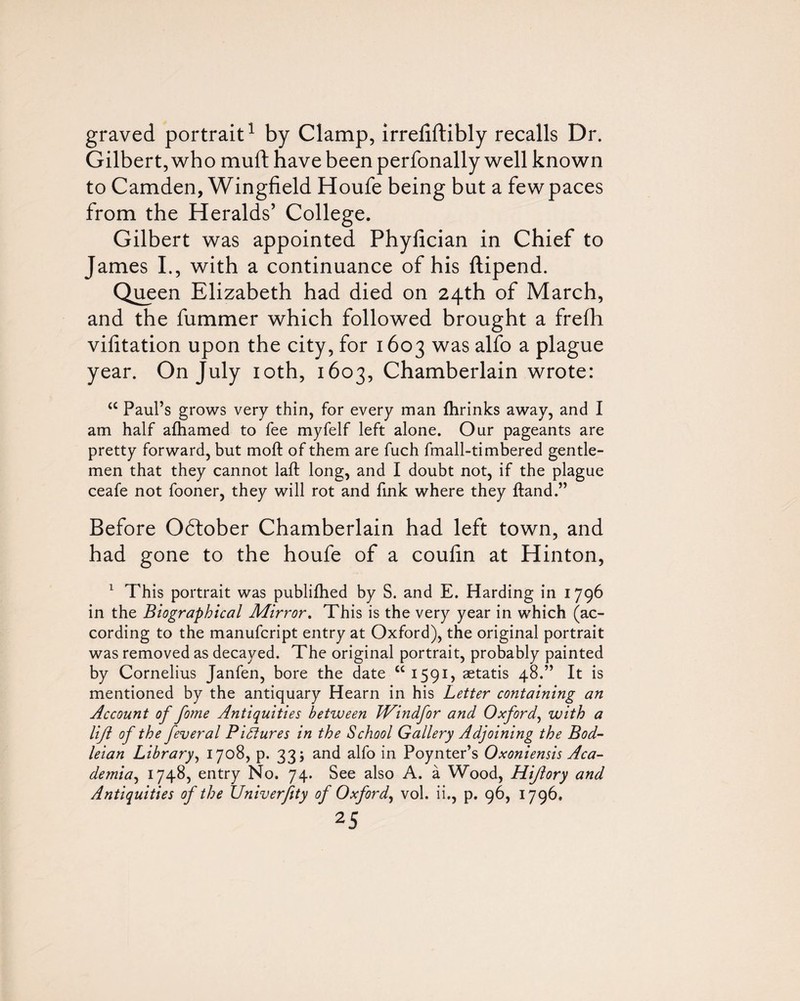 graved portrait^ by Clamp, irrefiftibly recalls Dr. Gilbert, who muft have been perfonally well known to Camden, Wingfield Houfe being but a few paces from the Heralds’ College. Gilbert was appointed Phyfician in Chief to James I., with a continuance of his ftipend. Qi^en Elizabeth had died on 24th of March, and the fummer which followed brought a frefli vilitation upon the city, for 1603 was alfo a plague year. On July loth, 1603, Chamberlain wrote: “ Paul’s grows very thin, for every man fhrinks away, and I am half afhamed to fee myfelf left alone. Our pageants are pretty forward, but moft of them are fuch fmall-timbered gentle¬ men that they cannot laft long, and I doubt not, if the plague ceafe not fooner, they will rot and fink where they ftand.” Before October Chamberlain had left town, and had gone to the houfe of a coulin at Hinton, ^ This portrait was publifhed by S. and E. Harding in 1796 in the Biographical Mirror, This is the very year in which (ac¬ cording to the manufcript entry at Oxford), the original portrait was removed as decayed. The original portrait, probably painted by Cornelius Janfen, bore the date “ 1591, aetatis 48.” It is mentioned by the antiquary Hearn in his Letter containing an Account of fome Antiquities between JVindfor and Oxford^ with a lift of the feveral Pidiures in the School Gallery Adjoining the Bod¬ leian Library^ 1708, p. 33; and alfo in Poynter’s Oxoniensis Aca¬ demia^ 17485 entry No. 74. See also A. a Wood, Hijiory and Antiquities of the Univerfity of Oxford^ vol. ii., p, 96, 1796.