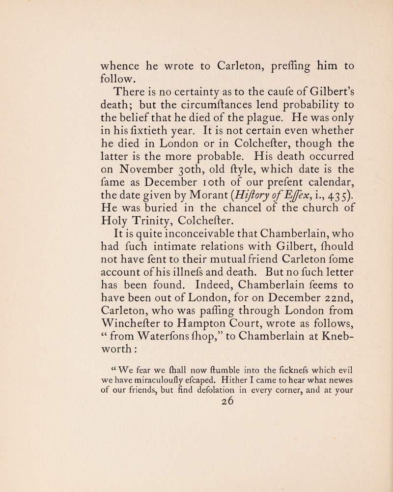 whence he wrote to Carleton, preffing him to follow. There is no certainty as to the caufe of Gilbert’s death; but the circumftances lend probability to the belief that he died of the plague. He was only in his fixtieth year. It is not certain even whether he died in London or in Colchefter, though the latter is the more probable. His death occurred on November 30th, old ftyle, which date is the fame as December loth of our prefent calendar, the date given by Morant [Hijiory of EJ/ex^ i., 435). He was buried in the chancel of the church of Holy Trinity, Colchefter. It is quite inconceivable that Chamberlain, who had fuch intimate relations with Gilbert, ftiould not have fent to their mutual friend Carleton fome account of his illnefs and death. But no fuch letter has been found. Indeed, Chamberlain feems to have been out of London, for on December 22nd, Carleton, who was pafling through London from Winchefter to Hampton Court, wrote as follows, ‘‘ from Waterfons ftiop,” to Chamberlain at Kneb- worth : ‘‘We fear we fliall now ftumble into the ficknefs which evil we have miraculoufly efcaped. Hither I came to hear what newes of our friends, but find defolation in every corner, and at your