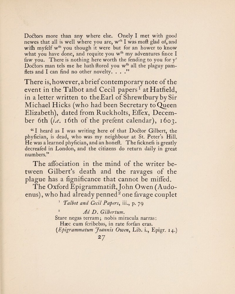 Do6lors more than any where elie. Onely I met with good newes that all is well where you are, w^*^ I was moft glad of, and wifh myfelf w^*’ you though it were but for an hower to know what you have done, and requite you w‘‘’ my adventures fince I faw you. There is nothing here worth the fending to you for y*” Doctors man tels me he hath ftored you w^^ all the plaguy pam- flets and I can find no other novelty. . . There is, however, abrief contemporary note of the event in the Talbot and Cecil papers^ at Hatfield, in a letter written to the Earl of Shrewlbury by Sir Michael Hicks (who had been Secretary to Queen Elizabeth), dated from Ruckholts, Effex, Decem¬ ber 6th {i,e, 16th of the prefent calendar), 1603. “ I heard as I was writing here of that Dodfor Gilbert, the phyfician, is dead, who was my neighbour at St. Peter’s Hill. He was a learned phyfician, and an honeft. The ficknefs is greatly decreafed in London, and the citizens do return daily in great numbers.” The alTociation in the mind of the writer be¬ tween Gilbert’s death and the ravages of the plague has a fignificance that cannot be mhfed. The Oxford Epigrammatift,John Owen (Audo- enus), who had already penned^ one favage couplet ’ Talbot and Cecil Papers^ iii., p. 79 ^ Ad D. Gilbertum. Stare negas terram; nobis miracula narras: Haec cum fcribebas, in rate forfan eras. [Epigrammatum yoannis Owen^ Lib. i., Epigr. 14.)