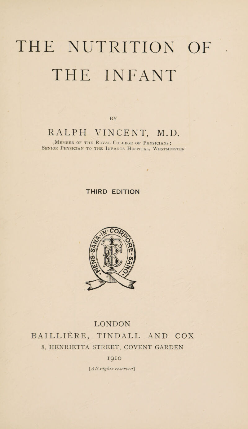 THE INFANT BY RALPH VINCENT, M.D. ;Member of the Royal College of Physicians; Senior Physician to the Infants Hospital, Westminster THIRD EDITION LONDON BAILLIERE, TINDALL AND COX 8, HENRIETTA STREET, COVENT GARDEN 1910 [A ll rights reserved\