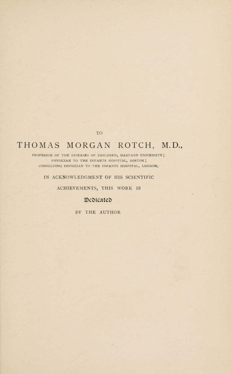 TO THOMAS MORGAN ROTCH, M.D., PROFESSOR OF THE DISEASES OF CHILDREN, HARVARD UNIVERSITY; PHYSICIAN TO THE INFANTS HOSPITAL, BOSTON ; CONSULTING PHYSICIAN TO THE INFANTS HOSPITAL, LONDON, IN ACKNOWLEDGMENT OF HIS SCIENTIFIC ACHIEVEMENTS, THIS WORK IS IDcDicateD BY THE AUTHOR