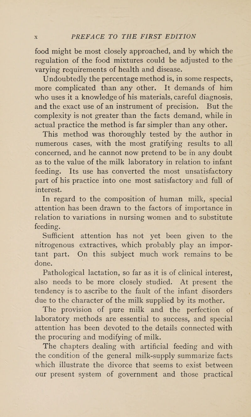 food might be most closely approached, and by which the regulation of the food mixtures could be adjusted to the varying requirements of health and disease. Undoubtedly the percentage method is, in some respects, more complicated than any other. It demands of him who uses it a knowledge of his materials, careful diagnosis, and the exact use of an instrument of precision. But the complexity is not greater than the facts demand, while in actual practice the method is far simpler than any other. This method was thoroughly tested by the author in numerous cases, with the most gratifying results to all concerned, and he cannot now pretend to be in any doubt as to the value of the milk laboratory in relation to infant feeding. Its use has converted the most unsatisfactory part of his practice into one most satisfactory and full of interest. In regard to the composition of human milk, special attention has been drawn to the factors of importance in relation to variations in nursing women and to substitute feeding. Sufficient attention has not yet been given to the nitrogenous extractives, which probably play an impor¬ tant part. On this subject much work remains to be done. Pathological lactation, so far as it is of clinical interest, also needs to be more closely studied. At present the tendency is to ascribe to the fault of the infant disorders due to the character of the milk supplied by its mother. The provision of pure milk and the perfection of laboratory methods are essential to success, and special attention has been devoted to the details connected with the procuring and modifying of milk. The chapters dealing with artificial feeding and with the condition of the general milk-supply summarize facts which illustrate the divorce that seems to exist between our present system of government and those practical