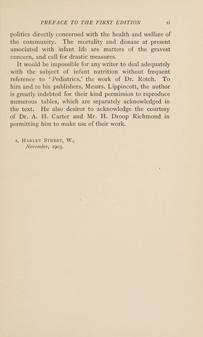 politics directly concerned with the health and welfare of the community. The mortality and disease at present associated with infant life are matters of the gravest concern, and call for drastic measures. It would be impossible for any writer to deal adequately with the subject of infant nutrition without frequent reference to ‘ Pediatrics,’ the work of Dr. Rotch. To him and to his publishers, Messrs. Lippincott, the author is greatly indebted for their kind permission to reproduce numerous tables, which are separately acknowledged in the text. He also desires to acknowledge the courtesy of Dr. A. H. Carter and Mr. H. Droop Richmond in permitting him to make use of their work. i, Harley Street, W., November, 1903.
