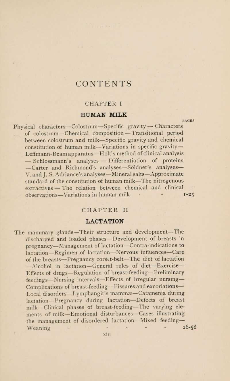 CONTENTS CHAPTER I HUMAN MILK PAGES Physical characters—Colostrum—Specific gravity—Characters of colostrum—Chemical composition—Transitional period between colostrum and milk—Specific gravity and chemical constitution of human milk—Variations in specific gravity— Leffmann-Beam apparatus—Holt’s method of clinical analysis — Schlossmann’s analyses — Differentiation of proteins —Carter and Richmond’s analyses—Soldner’s analyses— V. and J. S. Adriance’s analyses—Mineral salts—Approximate standard of the constitution of human milk—The nitrogenous extractives — The relation between chemical and clinical observations—Variations in human milk - - 1-25 CHAPTER II LACTATION The mammary glands—Their structure and development—The discharged and loaded phases—Development of breasts in pregnancy—Management of lactation—Contra-indications to lactation—Regimen of lactation—Nervous influences—Care of the breasts—Pregnancy corset-belt—The diet of lactation —Alcohol in lactation—General rules of diet—Exercise— Effects of drugs—Regulation of breast-feeding—Preliminary feedings—Nursing intervals—Effects of irregular nursing— Complications of breast-feeding—Fissures and excoriations— Local disorders—Lymphangitis mammae—Catamenia during lactation—Pregnancy during lactation—Defects of breast milk—Clinical phases of breast-feeding—The varying ele¬ ments of milk—Emotional disturbances—Cases illustrating the management of disordered lactation—Mixed feeding— Weaning ------ 26-58