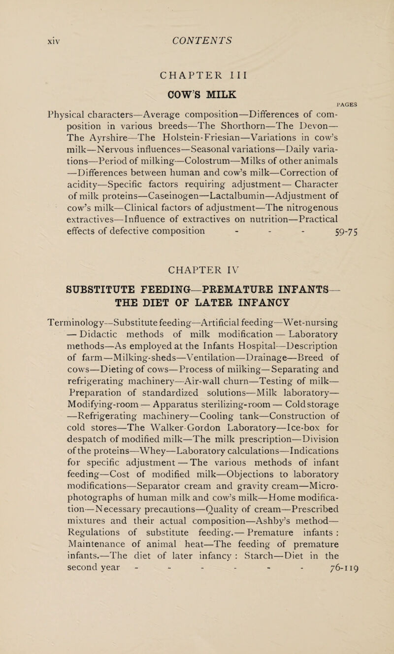 CHAPTER III COW’S MILK PAGES Physical characters—Average composition—Differences of com¬ position in various breeds—The Shorthorn—The Devon— The Ayrshire—The Holstein-Friesian—Variations in cow’s milk—Nervous influences—Seasonal variations—Daily varia¬ tions—Period of milking—Colostrum—Milks of other animals —Differences between human and cow’s milk—Correction of acidity—Specific factors requiring adjustment— Character of milk proteins—Caseinogen—Lactalbumin—Adjustment of cow^s milk—Clinical factors of adjustment—The nitrogenous extractives—Influence of extractives on nutrition—Practical effects of defective composition - 59-75 CHAPTER IV SUBSTITUTE FEEDING-—PREMATURE INFANTS— THE DIET OF LATER INFANCY Terminology—Substitute feeding—Artificial feeding—Wet-nursing — Didactic methods of milk modification — Laboratory methods—As employed at the Infants Hospital—Description of farm—Milking-sheds—Ventilation—Drainage—Breed of cows—Dieting of cows—Process of miiking—Separating and refrigerating machinery—Air-wall churn—Testing of milk— Preparation of standardized solutions—Milk laboratory— Modifying-room — Apparatus sterilizing-room— Cold storage —Refrigerating machinery—Cooling tank—Construction of cold stores—The Walker-Gordon Laboratory—Ice-box for despatch of modified milk—The milk prescription—Division of the proteins—Whey—Laboratory calculations—Indications for specific adjustment — The various methods of infant feeding—Cost of modified milk—Objections to laboratory modifications—Separator cream and gravity cream—Micro¬ photographs of human milk and cow’s milk—Home modifica¬ tion—Necessary precautions—Quality of cream—Prescribed mixtures and their actual composition—Ashby’s method— Regulations of substitute feeding.— Premature infants : Maintenance of animal heat—The feeding of premature infants.—The diet of later infancy : Starch—Diet in the second year ------ 76-119