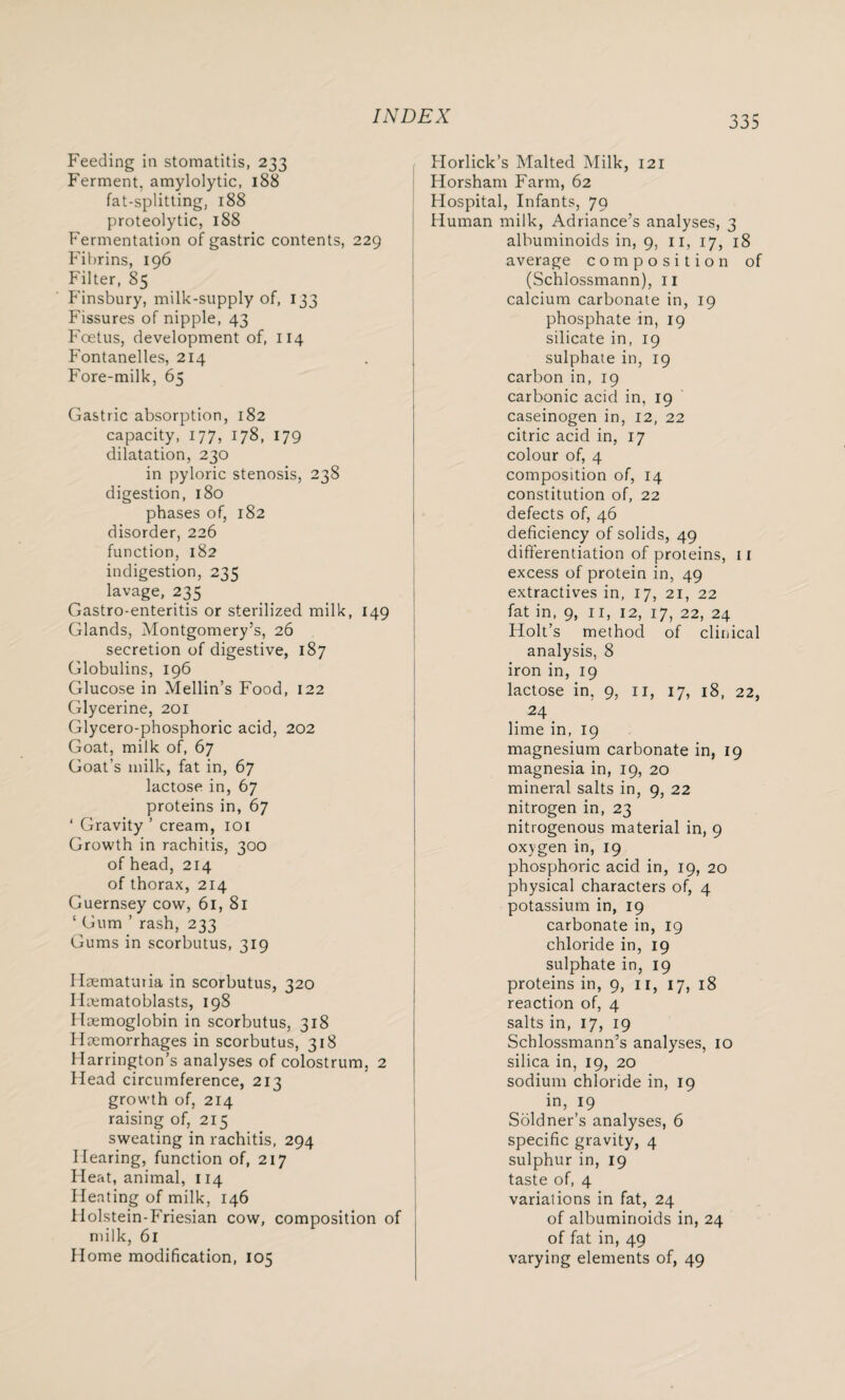 Feeding in stomatitis, 233 Ferment, amylolytic, 188 fat-splitting, 188 proteolytic, 188 Fermentation of gastric contents, 229 Fibrins, 196 Filter, 85 Finsbury, milk-supply of, 133 Fissures of nipple, 43 Foetus, development of, 114 Fontanelles, 214 Fore-milk, 65 Gastric absorption, 182 capacity, 177, 178, 179 dilatation, 230 in pyloric stenosis, 238 digestion, 180 phases of, 182 disorder, 226 function, 182 indigestion, 235 lavage, 235 Gastro-enteritis or sterilized milk, 149 Glands, Montgomery’s, 26 secretion of digestive, 187 Globulins, 196 Glucose in Mellin’s Food, 122 Glycerine, 201 Glycero-phosphoric acid, 202 Goat, milk of, 67 Goat’s milk, fat in, 67 lactose in, 67 proteins in, 67 ‘ Gravity ’ cream, 101 Growth in rachitis, 300 of head, 214 of thorax, 214 Guernsey cow, 61, 81 ‘ Gum ’ rash, 233 Gums in scorbutus, 319 Hsematutia in scorbutus, 320 Iirematoblasts, 198 Haemoglobin in scorbutus, 318 Haemorrhages in scorbutus, 318 Harrington’s analyses of colostrum, 2 Head circumference, 213 growth of, 214 raising of, 215 sweating in rachitis, 294 Hearing, function of, 217 Heat, animal, 114 Heating of milk, 146 llolstein-Friesian cow, composition of milk, 61 Home modification, 105 Horlick’s Malted Milk, 121 Horsham Farm, 62 Hospital, Infants, 79 Human milk, Adriance’s analyses, 3 albuminoids in, 9, 11, 17, 18 average composition of (Schlossmann), 11 calcium carbonate in, 19 phosphate in, 19 silicate in, 19 sulphate in, 19 carbon in, 19 carbonic acid in, 19 caseinogen in, 12, 22 citric acid in, 17 colour of, 4 composition of, 14 constitution of, 22 defects of, 46 deficiency of solids, 49 differentiation of proteins, 11 excess of protein in, 49 extractives in, 17, 21, 22 fat in, 9, 11, 12, 17, 22, 24 Holt’s method of clinical analysis, 8 iron in, 19 lactose in, 9, 11, 17, 18, 22, . 24. lime in, 19 magnesium carbonate in, 19 magnesia in, 19, 20 mineral salts in, 9, 22 nitrogen in, 23 nitrogenous material in, 9 oxygen in, 19 phosphoric acid in, 19, 20 physical characters of, 4 potassium in, 19 carbonate in, 19 chloride in, 19 sulphate in, 19 proteins in, 9, 11, 17, 18 reaction of, 4 salts in, 17, 19 Schlossmann’s analyses, 10 silica in, 19, 20 sodium chloride in, 19 in, 19 Soldner’s analyses, 6 specific gravity, 4 sulphur in, 19 taste of, 4 variations in fat, 24 of albuminoids in, 24 of fat in, 49 varying elements of, 49