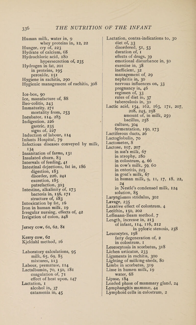 Human milk, water in, 9 whey proteins in, 12, 22 Hunger, cry of, 223 Hydrate of calcium, 68 Hydrochloric acid, 180 hypersecretion of, 235 Hydrogen in fat, 201 in proteins, 195 peroxide, 151 Hygiene in rachitis, 290 Hygienic management of rachitis, 308 Ice-box, 90 Ice, manufacture of, 88 Ileo-colitis, 243 Immaturity, 271 mortality from, 253 Incubator, 114, 285 Indigestion, 226 gastric, 235 signs of, 227 Induction of labour, 114 Infants Hospital, 79 Infectious diseases conveyed by milk 134 Insanitation of farms, 131 Insulated churn, 83 Intervals of feeding, 41 Intestinal dejections, fat in, 186 digestion, 183 disorder, 226, 241 excretion, 185 putrefaction, 303 Intestine, alkalinity of, 173 bacteria in, 156, 171 structure of, 183 Intoxication by fat, 16 Iron in human milk, 19 Irregular nursing, effects of, 42 Irrigation of colon, 248 Jersey cow, 61, 62, 8l Kerry cow, 62 Kjeldahl method, 16 Laboratory calculations, 95 milk, 65, 69, 85 mixtures, 113 Labour, premature, 114 Lactalbumin, 70, 150, 181 coagulation of, 71 effect of heat upon, 147 Lactation, 1 alcohol in, 37 catamenia in, 45 Lactation, contra-indications to, 30 diet of, 33 disordered, 51, 53 duration of, 1 effects of drugs, 39 emotional disturbance in, 50 exercise in, 38 inefficient, 32 management of, 29 nephritis in, 30 nervous influences on, 33 pregnancy in, 46 regimen of, 33 rules of diet in, 37 tuberculosis in, 30 Lactic acid, 154, 162, 163, 171, 207, 208, 245, 258. amount of, in milk, 259 bacillus, 258 culture, 304 fermentation, 150, 173 Lactiferous ducts, 26 Lactoglobulin, 70 Lactometer, 8 Lactose, 107, 207 in ass’s milk, 67 in atrophy, 280 in colostrum, 4, 66 in cow’s milk, 59, 60 in enteritis, 245 in goat’s milk, 67 in human milk, 9, n, 17, 18, 22, 24 in Nestle’s condensed milk, 124 solution, 85 Laryngismus stridulus, 302 Lavage, 235 Laxative effect of colostrum, 4 Lecithin, 150, 202 Leffmann-Beam method, 7 Length, increase in, 213 of infant, 114, 116, 212 in pyloric stenosis, 238 Leucocytes, 198 fatty degeneration of, 2 in colostrum, I Leucocytosis in scorbutus, 318 Lichen urticatus, 233 Ligaments in rachitis, 300 Lighting of milking-sheds, 80 Limbs in scorbutus, 319 Lime in human milk, 19 water, 68 Lipase, 184 Loaded phase of mammary gland, 24 Lymphangitis mammae, 44 Lymphoid cells in colostrum, 2
