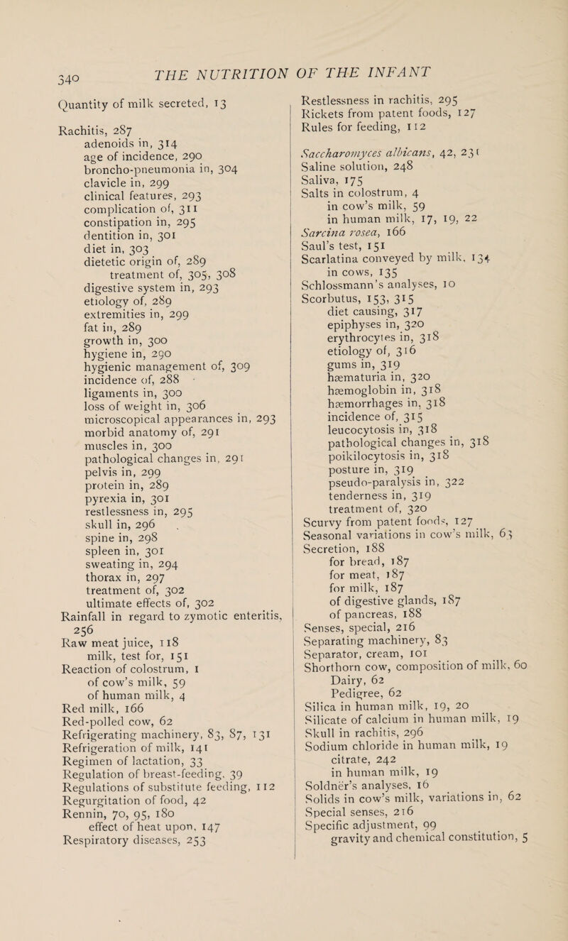 34° Quantity of milk secreted, 13 Rachitis, 287 adenoids in, 314 age of incidence, 290 broncho-pneumonia in, 304 clavicle in, 299 clinical features, 293 complication of, 311 constipation in, 295 dentition in, 301 diet in, 303 dietetic origin of, 289 treatment of, 305, 308 digestive system in, 293 etiology of, 289 extremities in, 299 fat in, 289 growth in, 300 hygiene in, 290 hygienic management of, 309 incidence of, 288 ligaments in, 300 loss of weight in, 306 microscopical appearances in, 293 morbid anatomy of, 291 muscles in, 300 pathological changes in, 291 pelvis in, 299 protein in, 289 pyrexia in, 301 restlessness in, 295 skull in, 296 spine in, 298 spleen in, 301 sweating in, 294 thorax in, 297 treatment of, 302 ultimate effects of, 302 Rainfall in regard to zymotic enteritis, 25 6 Raw meat juice, 118 milk, test for, 151 Reaction of colostrum, I of cow’s milk, 59 of human milk, 4 Red milk, 166 Red-polled cow, 62 Refrigerating machinery, 83, 87, 131 Refrigeration of milk, 141 Regimen of lactation, 33 Regulation of breast-feeding, 39 Regulations of substitute feeding, 112 Regurgitation of food, 42 Rennin, 70, 95, 180 effect of heat upon, 147 Respiratory diseases, 253 Restlessness in rachitis, 295 Rickets from patent foods, 127 Rules for feeding, 112 Sacckaromyces albicans, 42, 23 ( Saline solution, 248 Saliva, 175 I Salts in colostrum, 4 in cow’s milk, 59 in human milk, 17, 19, 22 Sarcina rosea, 166 Saul’s test, 151 Scarlatina conveyed by milk, 134 in cows, 135 Schlossmann’s analyses, 10 Scorbutus, 153, 315 diet causing, 317 epiphyses in, 320 erythrocytes in, 318 etiology of, 316 gums in, 319 hsematuria in, 320 haemoglobin in, 318 haemorrhages in, 318 incidence of, 315 leucocytosis in, 318 pathological changes in, 318 poikilocytosis in, 318 posture in, 319 pseudo-paralysis in, 322 tenderness in, 319 treatment of, 320 Scurvy from patent foods, 127 Seasonal variations in cow’s milk, 63 Secretion, 188 for bread, 187 for meat, 187 for milk, 187 of digestive glands, 187 of pancreas, 188 Senses, special, 216 Separating machinery, 83 Separator, cream, 101 Shorthorn cow?, composition of milk, 60 Dairy, 62 Pedigree, 62 Silica in human milk, 19, 20 Silicate of calcium in human milk, 19 Skull in rachitis, 296 Sodium chloride in human milk, 19 citrate, 242 in human milk, 19 Soldner’s analyses, 16 Solids in cow’s milk, variations in, 62 Special senses, 2t6 Specific adjustment, 99 gravity and chemical constitution, 5