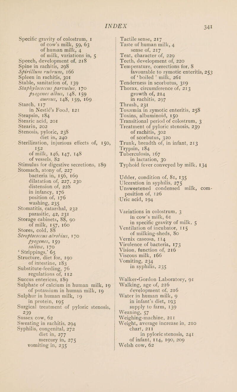 Specific gravity of colostrum, 1 of cow’s milk, 59, 63 of human milk, 4 of milk, variations in, 5 Speech, development of, 218 Spine in rachitis, 298 Spirillum rubrum, 166 Spleen in rachitis, 301 Stable, sanitation of, 139 Staphylococcus parvulus, 170 pyogenes albus, 148, 159 aureus, 148, 159, 169 Starch, 117 in Nestle’s Food, 121 Steapsin, 184 Stearic acid, 201 Stearin, 202 Stenosis, pyloric, 238 diet in, 240 Sterilization, injurious effects of, 150, 152 of milk, 146, 147, 148 of vessels, 82 Stimulus for digestive secretions, 189 Stomach, atony of, 227 bacteria in, 156, 169 dilatation of, 227, 230 distension of, 228 in infancy, 176 position of, 176 washing, 235 Stomatitis, catarrhal, 232 parasitic, 42, 231 Storage cabinets, 88, 90 of milk, 157, 160 Stores, cold, 88 Streptococcus aerobius, 1 70 pyogenes, 159 salivce, 170 ‘ Strippings,’ 65 Structure, diet for, 190 of intestine, 183 Substitute-feeding, 76 regulations of, 112 Succus entericus, 189 Sulphate of calcium in human milk, 19 of potassium in human milk, 19 Sulphur in human milk, 19 in protein, 195 Surgical treatment of pyloric stenosis, 239 Sussex cow, 62 Sweating in rachitis, 294 Syphilis, congenital, 272 diet in, 277 mercury in, 275 vomiting in, 235 Tactile sense, 217 Taste of human milk, 4 sense of, 217 Teat, character of, 229 Teeth, development of, 220 Temperature, corrections for, 8 favourable to zymotic enteritis, 253 of ‘ boiled ’ milk, 261 Tenderness in scorbutus, 319 Thorax, circumference of, 213 growth of, 214 in rachitis, 297 Thrush, 231 Toxmmia in zymotic enteritis, 258 Toxins, albuminoid, 150 Transitional period of colostrum, 3 Treatment of pyloric stenosis, 239 of rachitis, 302 of scorbutus, 320 Trunk, breadth of, in infant, 213 Trypsin, 184 Tuberculosis, 167 in lactation, 30 Typhoid fever conveyed by milk, 134 Udder, condition of, 81, 135 Ulceration in syphilis, 275 Unsweetened condensed milk, com¬ position of, 126 Uric acid, 194 Variations in colostrum, 3 in cow’s milk, 61 in specific gravity of milk, 5 Ventilation of incubator, 115 of milking-sheds, 80 Vernix caseosa, 114 Virulence of bacteria, 173 Vision, function of, 216 Viscous milk, 166 Vomiting, 234 in syphilis, 235 Walker-Gordon Laboratory, 91 Walking, age of, 216 development of, 216 Water in human milk, 9 in infant’s diet, 193 supply to farm, 139 Weaning, 57 Weighing-machine, 211 Weight, average increase in, 210 chart, 211 in pyloric stenosis, 241 of infant, 114, 190, 209 Welsh cow, 62