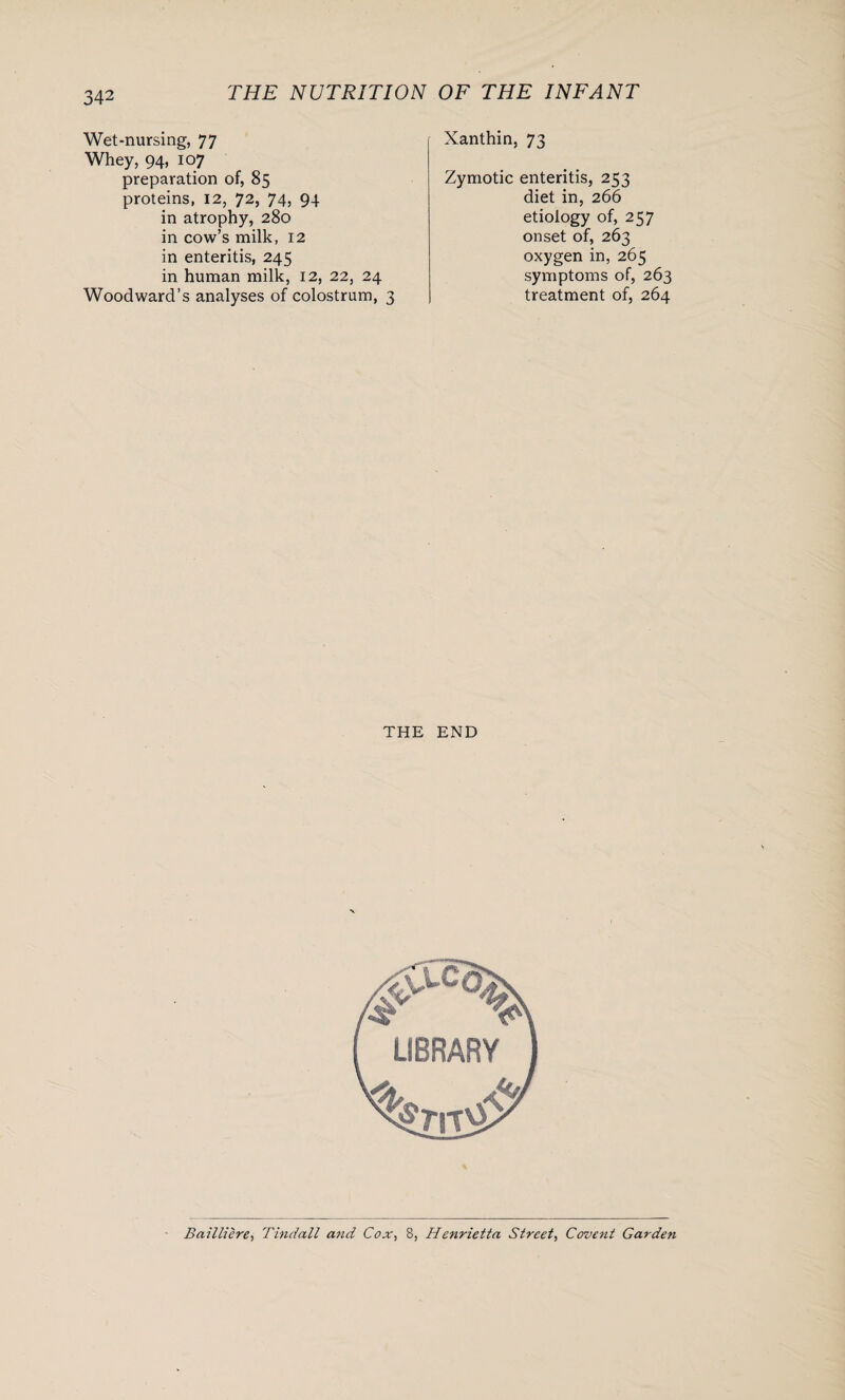 Wet-nursing, 77 Whey, 94, 107 preparation of, 85 proteins, 12, 72, 74, 94 in atrophy, 280 in cow’s milk, 12 in enteritis, 245 in human milk, 12, 22, 24 Woodward’s analyses of colostrum, 3 Xanthin, 73 Zymotic enteritis, 253 diet in, 266 etiology of, 257 onset of, 263 oxygen in, 265 symptoms of, 263 treatment of, 264 THE END Bailliere, Tindall and Cox, 8, Henrietta Street, Covent Garden