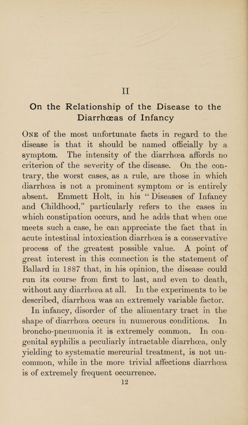 II On the Relationship of the Disease to the Diarrhoeas of Infancy One of the most unfortunate facts in regard to the disease is that it should be named officially by a symptom. The intensity of the diarrhoea affords no criterion of the severity of the disease. On the con¬ trary, the worst cases, as a rule, are those in which diarrhoea is not a prominent symptom or is entirely absent. Emmett Holt, in his “ Diseases of Infancy and Childhood,” particularly refers to the cases in which constipation occurs, and he adds that when one meets such a case, he can appreciate the fact that in acute intestinal intoxication diarrhoea is a conservative process of the greatest possible value. A point of great interest in this connection is the statement of Ballard in 1887 that, in his opinion, the disease could run its course from first to last, and even to death, without any diarrhoea at all. In the experiments to be described, diarrhoea was an extremely variable factor. In infancy, disorder of the alimentary tract in the shape of diarrhoea occurs in numerous conditions. In broncho-pneumonia it is extremely common. In con¬ genital syphilis a peculiarly intractable diarrhoea, only yielding to systematic mercurial treatment, is not un¬ common, while in the more trivial affections diarrhoea is of extremely frequent occurrence.