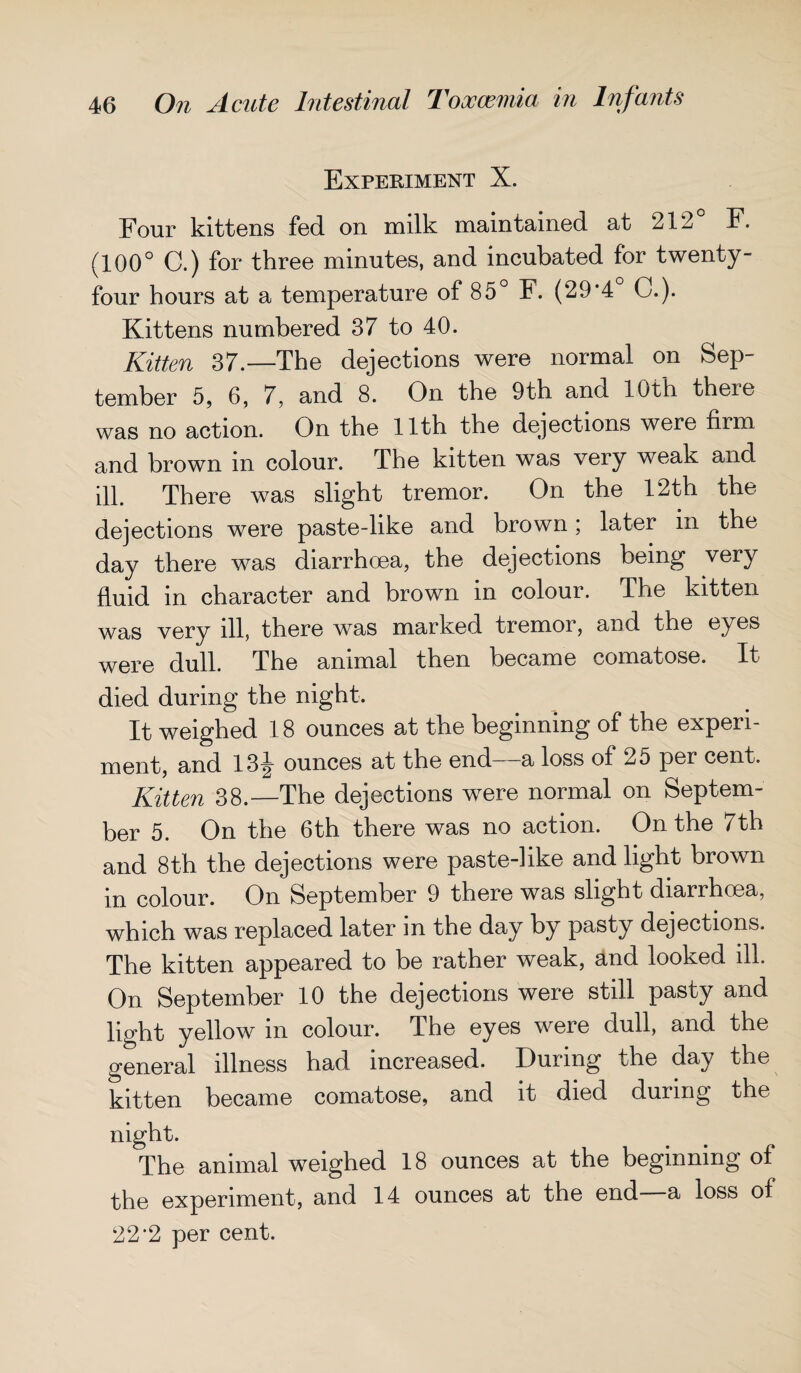 Experiment X. Four kittens fed on milk maintained at 212 F. (100° C.) for three minutes, and incubated for twenty- four hours at a temperature of 85° F. (29*4 C.). Kittens numbered 37 to 40. Kitten 37.—The dejections were normal on Sep¬ tember 5, 6, 7, and 8. On the 9th and 10th theie was no action. On the 11th the dejections were firm and brown m colour. The kitten was very weak and ill. There was slight tremor. On the 12th the dejections were paste-like and brown; later in the day there was diarrhoea, the dejections being very fluid in character and brown in colour. The kitten was very ill, there was marked tremor, and the eyes were dull. The animal then became comatose. It died during the night. It weighed 18 ounces at the beginning of the experi¬ ment, and 13\ ounces at the end—a loss of 25 per cent. Kitten 38.—The dejections w^ere normal on Septem¬ ber 5. On the 6th there was no action. On the 7th and 8th the dejections were paste-]ike and light brown in colour. On September 9 there was slight diarrhoea, which was replaced later in the day by pasty dejections. The kitten appeared to be rather weak, and looked ill. On September 10 the dejections were still pasty and light yellow in colour. The eyes were dull, and the general illness had increased. During the day the kitten became comatose, and it died during the night. The animal weighed 18 ounces at the beginning of the experiment, and 14 ounces at the end a loss of 22'2 per cent.