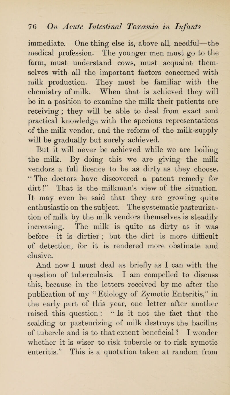 immediate. One thing else is, above all, needful—the medical profession. The younger men must go to the farm, must understand cows, must acquaint them¬ selves with all the important factors concerned with milk production. They must be familiar with the chemistry of milk. When that is achieved they will be in a position to examine the milk their patients are receiving ; they will be able to deal from exact and practical knowledge with the specious representations of the milk vendor, and the reform of the milk-supply will be gradually but surely achieved. But it will never be achieved while we are boiling the milk. By doing this we are giving the milk vendors a full licence to be as dirty as they choose. “ The doctors have discovered a patent remedy for dirt!” That is the milkman’s view of the situation. It may even be said that they are growing quite enthusiastic on the subject. The systematic pasteuriza¬ tion of milk by the milk vendors themselves is steadily increasing. The milk is quite as dirty as it was before—it is dirtier; but the dirt is more difficult of detection, for it is rendered more obstinate and elusive. And now I must deal as briefly as I can with the question of tuberculosis. I am compelled to discuss this, because in the letters received by me after the publication of my ‘4 Etiology of Zymotic Enteritis,” in the early part of this year, one letter after another raised this question : “ Is it not the fact that the scalding or pasteurizing of milk destroys the bacillus of tubercle and is to that extent beneficial ? I wonder whether it is wiser to risk tubercle or to risk zymotic enteritis.” This is a quotation taken at random from