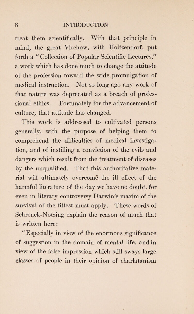 treat them scientifically. With that principle in mind, the great Virchow, with Holtzendorf, put forth a “ Collection of Popular Scientific Lectures/' a work which has done much to change the attitude of the profession toward the wide promulgation of medical instruction. Not so long ago any work of that nature was deprecated as a breach of profes¬ sional ethics. Fortunately for the advancement of culture, that attitude has changed. This work is addressed to cultivated persons generally, with the purpose of helping them to comprehend the difficulties of medical investiga¬ tion, and of instilling a conviction of the evils and dangers which result from the treatment of diseases by the unqualified. That this authoritative mate¬ rial will ultimately overcome the ill effect of the harmful literature of the day we have no doubt, for even in literary controversy Darwin's maxim of the survival of the fittest must apply. These words of Schrenck-Notzing explain the reason of much that is written here: “ Especially in view of the enormous significance of suggestion in the domain of mental life, and in view of the false impression which still sways large classes of people in their opinion of charlatanism