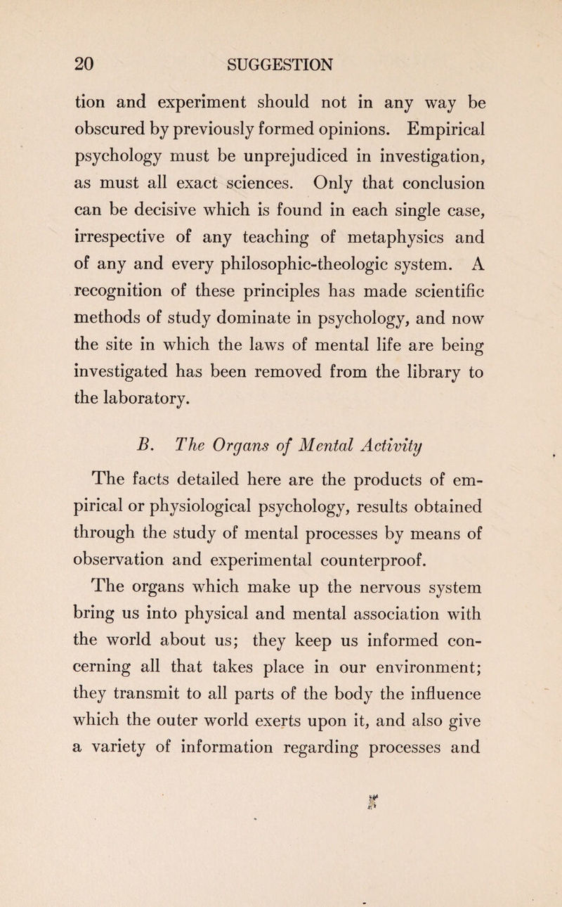 tion and experiment should not in any way be obscured by previously formed opinions. Empirical psychology must be unprejudiced in investigation, as must all exact sciences. Only that conclusion can be decisive which is found in each single case, irrespective of any teaching of metaphysics and of any and every philosophic-theologic system. A recognition of these principles has made scientific methods of study dominate in psychology, and now the site in which the laws of mental life are being investigated has been removed from the library to the laboratory. B. The Organs of Mental Activity The facts detailed here are the products of em¬ pirical or physiological psychology, results obtained through the study of mental processes by means of observation and experimental counterproof. The organs which make up the nervous system bring us into physical and mental association with the world about us; they keep us informed con¬ cerning all that takes place in our environment; they transmit to all parts of the body the influence which the outer world exerts upon it, and also give a variety of information regarding processes and