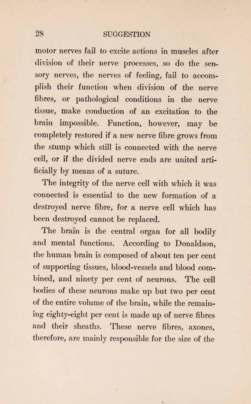 motor nerves fail to excite actions in muscles after division of their nerve processes, so do the sen¬ sory nerves, the nerves of feeling, fail to accom¬ plish their function when division of the nerve fibres, or pathological conditions in the nerve tissue, make conduction of an excitation to the brain impossible. Function, however, may be completely restored if a new nerve fibre grows from the stump which still is connected with the nerve cell, or if the divided nerve ends are united arti¬ ficially by means of a suture. The integrity of the nerve cell with which it was connected is essential to the new formation of a destroyed nerve fibre, for a nerve cell which has been destroyed cannot be replaced. The brain is the central organ for all bodily and mental functions. According to Donaldson, the human brain is composed of about ten per cent of supporting tissues, blood-vessels and blood com¬ bined, and ninety per cent of neurons. The cell bodies of these neurons make up but two per cent of the entire volume of the brain, while the remain¬ ing eighty-eight per cent is made up of nerve fibres and their sheaths. These nerve fibres, axones, therefore, are mainly responsible for the size of the