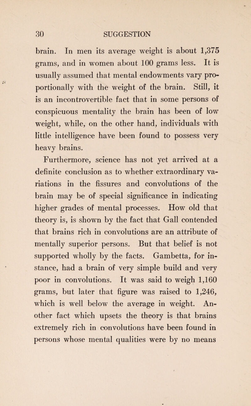 brain. In men its average weight is about 1,375 grams, and in women about 100 grams less. It is usually assumed that mental endowments vary pro¬ portionally with the weight of the brain. Still, it is an incontrovertible fact that in some persons of conspicuous mentality the brain has been of low weight, while, on the other hand, individuals with little intelligence have been found to possess very heavy brains. Furthermore, science has not yet arrived at a definite conclusion as to whether extraordinary va¬ riations in the fissures and convolutions of the brain may be of special significance in indicating higher grades of mental processes. How old that theory is, is shown by the fact that Gall contended that brains rich in convolutions are an attribute of mentally superior persons. But that belief is not supported wholly by the facts. Gambetta, for in¬ stance, had a brain of very simple build and very poor in convolutions. It was said to weigh 1,160 grams, but later that figure was raised to 1,246, which is well below the average in weight. An¬ other fact which upsets the theory is that brains extremely rich in convolutions have been found in persons whose mental qualities were by no means