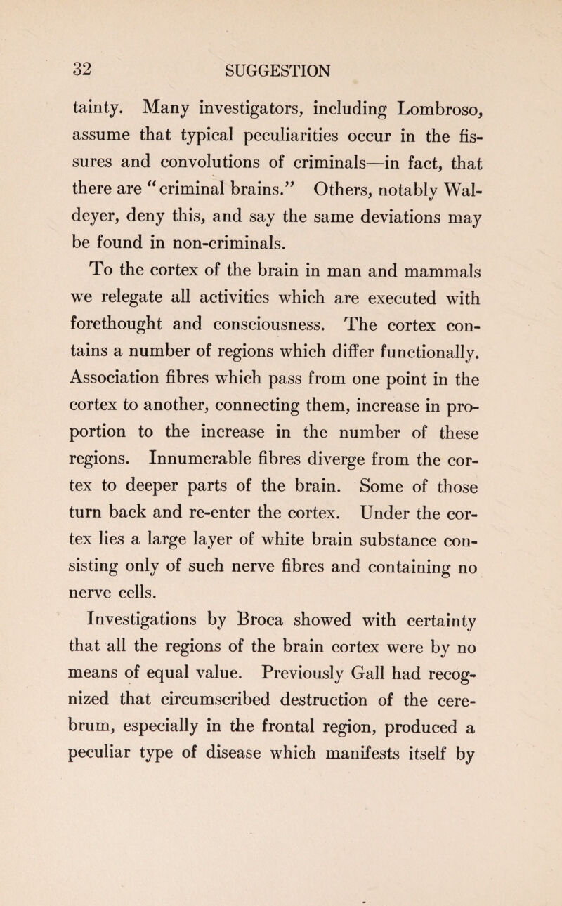 tainty. Many investigators, including Lombroso, assume that typical peculiarities occur in the fis¬ sures and convolutions of criminals—in fact, that there are “ criminal brains.” Others, notably Wal- deyer, deny this, and say the same deviations may be found in non-criminals. To the cortex of the brain in man and mammals we relegate all activities which are executed with forethought and consciousness. The cortex con¬ tains a number of regions which differ functionally. Association fibres which pass from one point in the cortex to another, connecting them, increase in pro¬ portion to the increase in the number of these regions. Innumerable fibres diverge from the cor¬ tex to deeper parts of the brain. Some of those turn back and re-enter the cortex. Under the cor¬ tex lies a large layer of white brain substance con¬ sisting only of such nerve fibres and containing no nerve cells. Investigations by Broca showed with certainty that all the regions of the brain cortex were by no means of equal value. Previously Gall had recog¬ nized that circumscribed destruction of the cere¬ brum, especially in the frontal region, produced a peculiar type of disease which manifests itself by