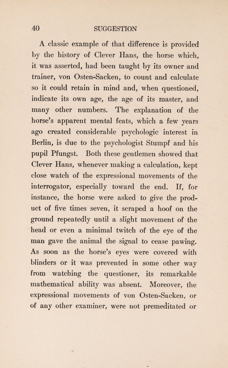 A classic example of that difference is provided by the history of Clever Hans, the horse which, it was asserted, had been taught by its owner and trainer, von Osten-Sacken, to count and calculate so it could retain in mind and, when questioned, indicate its own age, the age of its master, and many other numbers. The explanation of the horse’s apparent mental feats, which a few years ago created considerable psychologic interest in Berlin, is due to the psychologist Stumpf and his pupil Pfungst. Both these gentlemen showed that Clever Hans, whenever making a calculation, kept close watch of the expressional movements of the interrogator, especially toward the end. If, for instance, the horse were asked to give the prod¬ uct of five times seven, it scraped a hoof on the ground repeatedly until a slight movement of the head or even a minimal twitch of the eye of the man gave the animal the signal to cease pawing. As soon as the horse’s eyes were covered with blinders or it was prevented in some other way from watching the questioner, its remarkable mathematical ability was absent. Moreover, the expressional movements of von Osten-Sacken, or of any other examiner, were not premeditated or