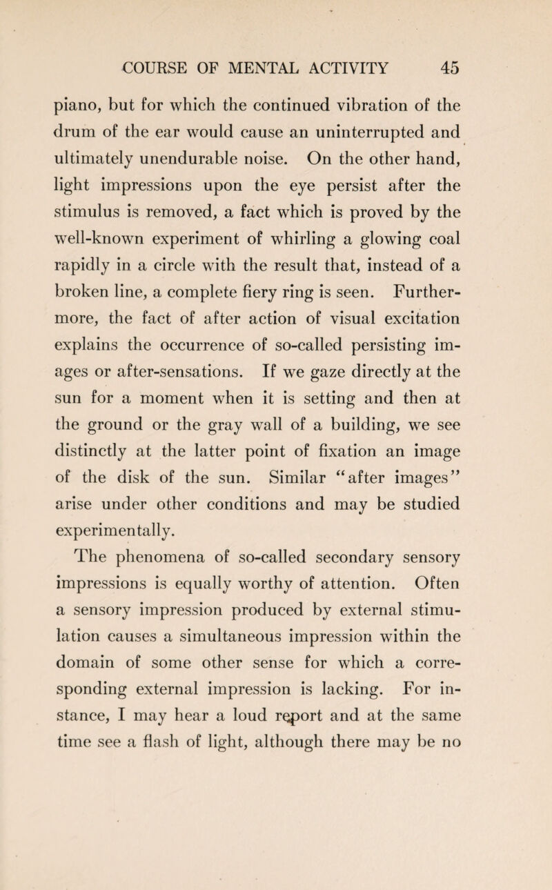 piano, but for which the continued vibration of the drum of the ear would cause an uninterrupted and ultimately unendurable noise. On the other hand, light impressions upon the eye persist after the stimulus is removed, a fact which is proved by the well-known experiment of whirling a glowing coal rapidly in a circle with the result that, instead of a broken line, a complete fiery ring is seen. Further¬ more, the fact of after action of visual excitation explains the occurrence of so-called persisting im¬ ages or after-sensations. If we gaze directly at the sun for a moment when it is setting and then at the ground or the gray wall of a building, we see distinctly at the latter point of fixation an image of the disk of the sun. Similar “after images” arise under other conditions and may be studied experimentally. The phenomena of so-called secondary sensory impressions is equally worthy of attention. Often a sensory impression produced by external stimu¬ lation causes a simultaneous impression within the domain of some other sense for which a corre¬ sponding external impression is lacking. For in¬ stance, I may hear a loud report and at the same time see a flash of light, although there may be no