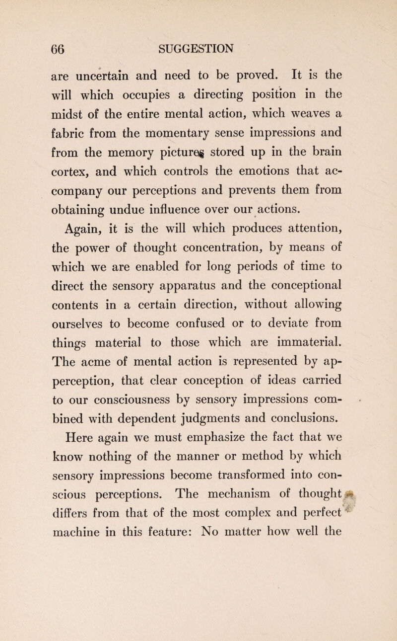 are uncertain and need to be proved. It is the will which occupies a directing position in the midst of the entire mental action, which weaves a fabric from the momentary sense impressions and from the memory pictures stored up in the brain cortex, and which controls the emotions that ac¬ company our perceptions and prevents them from obtaining undue influence over our actions. Again, it is the will which produces attention, the power of thought concentration, by means of which we are enabled for long periods of time to direct the sensory apparatus and the conceptional contents in a certain direction, without allowing ourselves to become confused or to deviate from things material to those which are immaterial. The acme of mental action is represented by ap¬ perception, that clear conception of ideas carried to our consciousness by sensory impressions com¬ bined with dependent judgments and conclusions. Here again we must emphasize the fact that we know nothing of the manner or method by which sensory impressions become transformed into con¬ scious perceptions. The mechanism of thought differs from that of the most complex and perfect machine in this feature: No matter how well the Pi