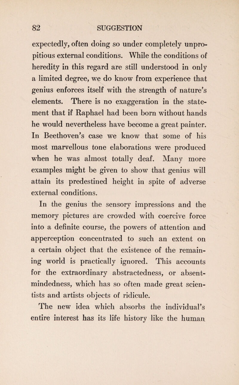 expectedly, often doing so under completely unpro- pitious external conditions. While the conditions of heredity in this regard are still understood in only a limited degree, we do know from experience that genius enforces itself with the strength of nature’s elements. There is no exaggeration in the state¬ ment that if Raphael had been born without hands he would nevertheless have become a great painter. In Beethoven’s case we know that some of his most marvellous tone elaborations were produced when he was almost totally deaf. Many more examples might be given to show that genius will attain its predestined height in spite of adverse external conditions. In the genius the sensory impressions and the memory pictures are crowded with coercive force into a definite course, the powers of attention and apperception concentrated to such an extent on a certain object that the existence of the remain¬ ing world is practically ignored. This accounts for the extraordinary abstractedness, or absent- mindedness, which has so often made great scien¬ tists and artists objects of ridicule. The new idea which absorbs the individual’s entire interest has its life history like the human