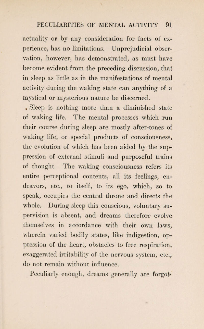 actuality or by any consideration for facts of ex¬ perience, has no limitations. Unprejudicial obser¬ vation, however, has demonstrated, as must have become evident from the preceding discussion, that in sleep as little as in the manifestations of mental activity during the waking state can anything of a mystical or mysterious nature be discerned. . Sleep is nothing more than a diminished state of waking life. The mental processes which run their course during sleep are mostly after-tones of waking life, or special products of consciousness, the evolution of which has been aided by the sup¬ pression of external stimuli and purposeful trains of thought. The waking consciousness refers its entire perceptional contents, all its feelings, en¬ deavors, etc., to itself, to its ego, which, so to speak, occupies the central throne and directs the whole. During sleep this conscious, voluntary su¬ pervision is absent, and dreams therefore evolve themselves in accordance with their own laws, wherein varied bodily states, like indigestion, op¬ pression of the heart, obstacles to free respiration, exaggerated irritability of the nervous system, etc., do not remain without influence. Peculiarly enough, dreams generally are forgot-