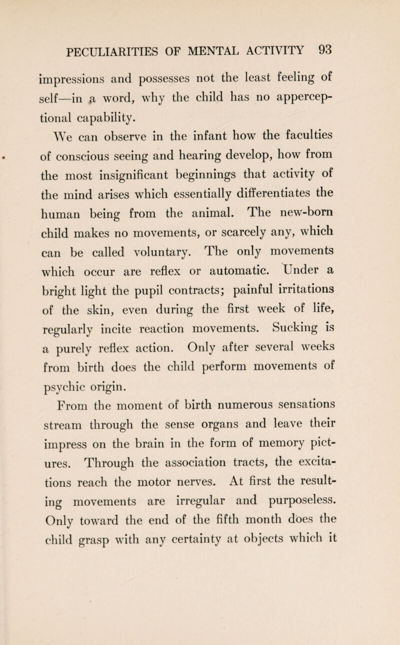 impressions and possesses not the least feeling of self—in word, why the child has no appercep- tional capability. We can observe in the infant how the faculties of conscious seeing and hearing develop, how from the most insignificant beginnings that activity of the mind arises which essentially differentiates the human being from the animal. The new-born child makes no movements, or scarcely any, which can be called voluntary. The only movements which occur are reflex or automatic. Under a bright light the pupil contracts; painful irritations of the skin, even during the first week of life, regularly incite reaction movements. Sucking is a purely reflex action. Only after several weeks from birth does the child perform movements of psychic origin. From the moment of birth numerous sensations stream through the sense organs and leave their impress on the brain in the form of memory pict¬ ures. Through the association tracts, the excita¬ tions reach the motor nerves. At first the result¬ ing movements are irregular and purposeless. Only toward the end of the fifth month does the child grasp with any certainty at objects which it