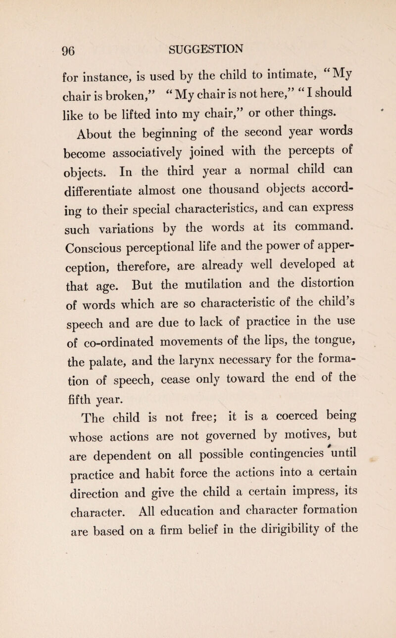 for instance, is used by the child to intimate, My chair is broken/’ “ My chair is not here,” “ I should like to be lifted into my chair,” or other things. About the beginning of the second year words become associatively joined with the percepts of objects. In the third year a normal child can differentiate almost one thousand objects accord¬ ing to their special characteristics, and can express such variations by the words at its command. Conscious perceptional life and the power of apper¬ ception, therefore, are already well developed at that age. But the mutilation and the distortion of words which are so characteristic of the child’s speech and are due to lack of practice in the use of co-ordinated movements of the lips, the tongue, the palate, and the larynx necessary for the forma¬ tion of speech, cease only toward the end of the fifth year. The child is not free; it is a coerced being whose actions are not governed by motives, but are dependent on all possible contingencies until practice and habit force the actions into a certain direction and give the child a certain impress, its character. All education and character formation are based on a firm belief in the dirigibility of the