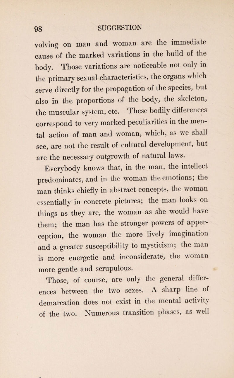 volving on man and woman are the immediate cause of the marked variations in the build of the body. Those variations are noticeable not only in the primary sexual characteristics, the organs which serve directly for the propagation of the species, but also in the proportions of the body, the skeleton, the muscular system, etc. These bodily differences correspond to very marked peculiarities in the men¬ tal action of man and woman, which, as we shall see, are not the result of cultural development, but are the necessary outgrowth of natural laws. Everybody knows that, in the man, the intellect predominates, and in the woman the emotions, the man thinks chiefly in abstract concepts, the woman essentially in concrete pictures; the man looks on things as they are, the woman as she would have them; the man has the stronger powers of apper¬ ception, the woman the more lively imagination and a greater susceptibility to mysticism; the man is more energetic and inconsiderate, the woman more gentle and scrupulous. Those, of course, are only the general differ¬ ences between the two sexes. A sharp line of demarcation does not exist in the mental activity of the two. Numerous transition phases, as well