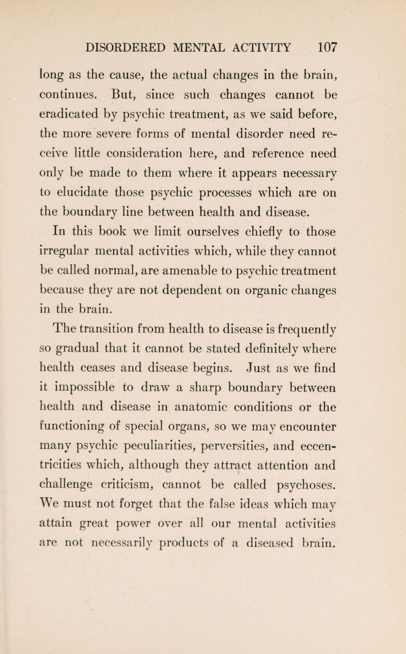 long as the cause, the actual changes in the brain, continues. But, since such changes cannot be eradicated by psychic treatment, as we said before, the more severe forms of mental disorder need re¬ ceive little consideration here, and reference need only be made to them where it appears necessary to elucidate those psychic processes which are on the boundary line between health and disease. In this book we limit ourselves chiefly to those irregular mental activities which, while they cannot be called normal, are amenable to psychic treatment because they are not dependent on organic changes in the brain. The transition from health to disease is frequently so gradual that it cannot be stated definitely where health ceases and disease begins. Just as we find it impossible to draw a sharp boundary between health and disease in anatomic conditions or the functioning of special organs, so we may encounter many psychic peculiarities, perversities, and eccen¬ tricities which, although they attract attention and challenge criticism, cannot be called psychoses. We must not forget that the false ideas which may attain great power over all our mental activities are not necessarily products of a diseased brain.