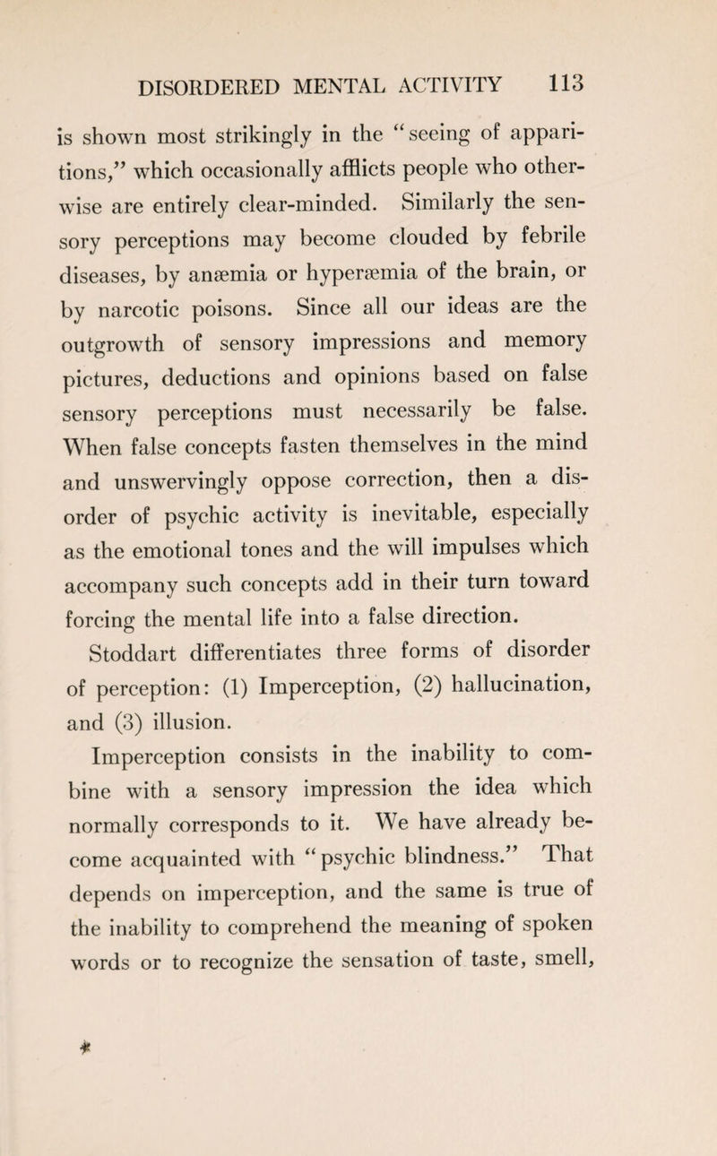 is shown most strikingly in the “seeing of appari¬ tions,” which occasionally afflicts people who other¬ wise are entirely clear-minded. Similarly the sen¬ sory perceptions may become clouded by febrile diseases, by anaemia or hyperaemia of the brain, or by narcotic poisons. Since all our ideas are the outgrowth of sensory impressions and memory pictures, deductions and opinions based on false sensory perceptions must necessarily be false. When false concepts fasten themselves in the mind and unswervingly oppose correction, then a dis¬ order of psychic activity is inevitable, especially as the emotional tones and the will impulses which accompany such concepts add in their turn toward forcing the mental life into a false direction. Stoddart differentiates three forms of disorder of perception: (1) Imperception, (2) hallucination, and (3) illusion. Imperception consists in the inability to com¬ bine with a sensory impression the idea which normally corresponds to it. We have already be¬ come acquainted with “ psychic blindness.” That depends on imperception, and the same is true of the inability to comprehend the meaning of spoken words or to recognize the sensation of taste, smell.