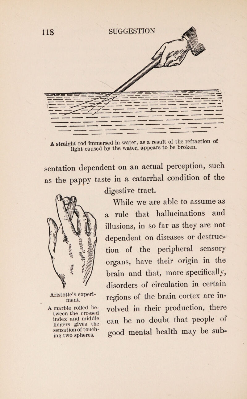 A straight rod immersed in water, as a result of the refraction of light caused by the water, appears to be broken. sentation dependent on an actual perception, such, as the pappy taste in a catarrhal condition of the digestive tract. While we are able to assume as a rule that hallucinations and illusions, in so far as they are not dependent on diseases or destruc¬ tion of the peripheral sensory organs, have their origin in the brain and that, more specifically, disorders of circulation in certain regions of the brain cortex are in¬ volved in their production, there can be no doubt that people of good mental health may be sub- Aristotle’s experi¬ ment. A marble rolled be¬ tween the crossed index and middle fingers gives the sensation of touch¬ ing two spheres.