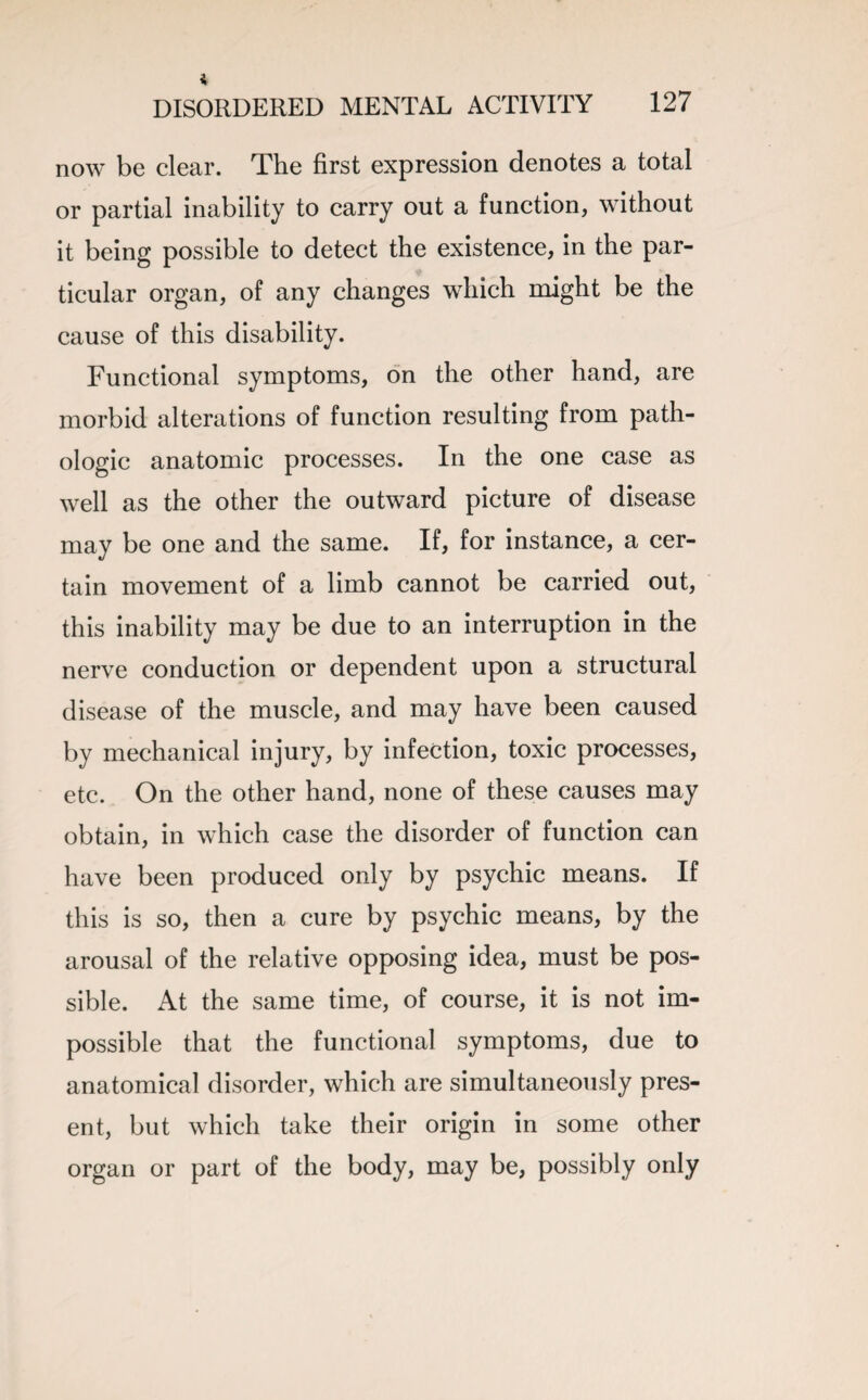 now be clear. The first expression denotes a total or partial inability to carry out a function, without it being possible to detect the existence, in the par¬ ticular organ, of any changes which might be the cause of this disability. Functional symptoms, on the other hand, are morbid alterations of function resulting from path¬ ologic anatomic processes. In the one case as well as the other the outward picture of disease may be one and the same. If, for instance, a cer¬ tain movement of a limb cannot be carried out, this inability may be due to an interruption in the nerve conduction or dependent upon a structural disease of the muscle, and may have been caused by mechanical injury, by infection, toxic processes, etc. On the other hand, none of these causes may obtain, in which case the disorder of function can have been produced only by psychic means. If this is so, then a cure by psychic means, by the arousal of the relative opposing idea, must be pos¬ sible. At the same time, of course, it is not im¬ possible that the functional symptoms, due to anatomical disorder, which are simultaneously pres¬ ent, but which take their origin in some other organ or part of the body, may be, possibly only